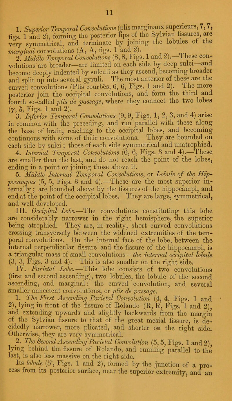 1. Superior Temporal Convolutions (plis marginaux supericurs, 7,7, figs. 1 and 2), forming the posterior lips of the Sylvian fissures, are very symmetrical> and terminate by joining the lobules oi the marginal convolutions (A, A, figs. 1 and 2). 2. Middle Temporal Convolutions (8, 8, Figs. 1 and 2). ifiese con- volutions are broader—are limited on each side by deep sulci and become deeply indented by sulculi as they ascend, becoming broader and split up into several gyruli. The most anterior of these are the curved convolutions (Plis courbbs, 6, 6, Figs. 1 and 2). The more posterior join the occipital convolutions, and form the third and fourth so-called plis de passage, where they connect the two lobe3 (y, d, Figs. 1 and 2). 3. Inferior Temporal Convolutions (9, 9, Figs. 1, 2, 3, and 4) arise in common with the preceding, and run parallel with these along the base of brain, reaching to the occipital lobes, and becoming continuous with some of their convolutions. They are bounded on each side by sulci; those of each side symmetrical and unatrophied. 4. Internal Temporal Convolutions (6, 6, Figs. 3 and 4).—These are smaller than the last, and do not reach the point of the lobes, ending in a point or joining those above it. 5. Middle Internal Temporal Convolutions, or Lobule of the Hip- pocampus (5, 5, Figs. 3 and 4).—These are the most superior in- ternally ; are bounded above by the fissures of the hippocampi, and end at the point of the occipital lobes. They are large, symmetrical, and well developed. III. Occipital Lobe.—The convolutions constituting this lobe are considerably narrower in the right hemisphere, the superior being atrophied. They are, in reality, short curved convolutions crossing transversely between the widened extremities of the tem- poral convolutions. On the internal face of the lobe, between the internal perpendicular fissure and the fissure of the hippocampi, is a triangular mass of small convolutions—the internal occipital lobule (3, 3, Figs. 3 and 4). This is also smaller on the right side. IV. Parietal Lobe.—This lobe consists of two convolutions (first and second ascending), two lobules, the lobule of the second ascending, and marginal: the curved convolution, and several smaller annectent convolutions, or plis de passage. 1. The First Ascending Parietal Convolution (4, 4, Figs. 1 and ' 2), lying in front of the fissure of Rolando (R, R, Figs. 1 and 2), and extending upwards and slightly backwards from the margin of the Sylvian fissure to that of the great mesial fissure, is de- cidedly narrower, more plicated, and shorter on the right side. Otherwise, they are very symmetrical. 2. The Second Ascending Parietal Convolution (5, 5, Figs. 1 and 2) lying behind the fissure of Rolando, and running parallel to the last, is also less massive on the right side. Its lobule (5', Figs. 1 and 2), formed by the junction of a pro- cess from its posterior surface, near the superior extremity, and an