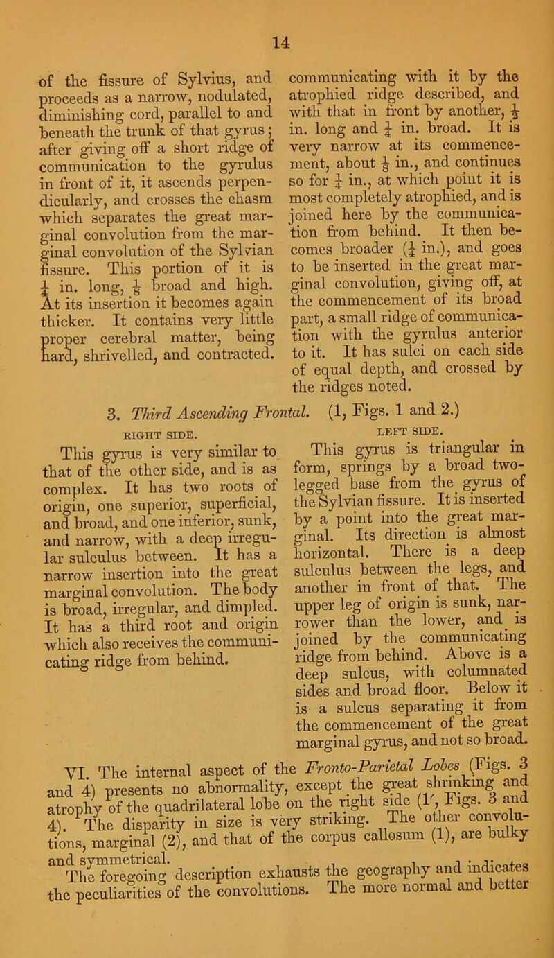 of the fissure of Sylvius, and roceeds as a narrow, nodulated, iminisliing cord, parallel to and beneath the trunk of that gyrus; after giving off a short ridge of communication to the gyrulus in front of it, it ascends perpen- dicularly, and crosses the chasm which separates the great mar- ginal convolution from the mar- ginal convolution of the Sylvian fissure. This portion of it is J in. long, £ broad and high. At its insertion it becomes again thicker. It contains very little proper cerebral matter, being hard, shrivelled, and contracted. communicating with it by the atrophied ridge described, and with that in front by another, ^ in. long and £ in. broad. It is very narrow at its commence- ment, about £ in., and continues so for J in., at which point it is most completely atrophied, and is joined here by the communica- tion from behind. It then be- comes broader (£ in.), and goes to be inserted in the great mar- ginal convolution, giving off, at the commencement of its broad part, a small ridge of communica- tion with the gyrulus anterior to it. It has sulci on each side of equal depth, and crossed by the ridges noted. 3. Third Ascending Frontal. (1, Figs. 1 and 2.) EIGHT SIDE. This gyrus is very similar to that of the other side, and is as complex. It has two roots of origin, one superior, superficial, and broad, and one inferior, sunk, and narrow, with a deep irregu- lar sulculus between. It has a narrow insertion into the great marginal convolution. The body is broad, irregular, and dimpled. It has a third root and origin which also receives the communi- cating ridge from behind. LEFT SIDE. This gyrus is triangular in form, springs by a broad two- legged base from the gyrus of the Sylvian fissure. It is inserted by a point into the great mar- ginal. Its direction is almost horizontal. There is a deep sulculus between the legs, and another in front of that. The upper leg of origin is sunk, nar- rower than the lower, and is joined by the communicating ridge from behind. Above is a deep sulcus, with columnated sides and broad floor. Below it is a sulcus separating it from the commencement of the great marginal gyrus, and not so broad. YI. The internal aspect of the Fronto-Parietal Lobes (Figs. 3 and 4) presents no abnormality, except the great shrinking and atrophy of the quadrilateral lobe on the right side (1, I igs. 3 and 4 PThe disparity in size is very striking. The other convolu- tions, marginal (2), and that of the corpus callosum (1), are bulky and sy & 0jng ascription exhausts the geography and indicates the peculiarities of the convolutions. The more normal and better