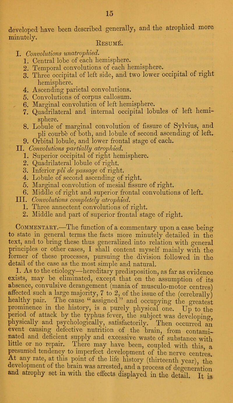 developed liave been described generally, and the atrophied more minutely. Resume. I. Convolutions unatrophied. 1. Central lobe of each hemisphere. 2. Temporal convolutions of each hemisphere. 3. Three occipital of left side, and two lower occipital of right hemisphere. 4. Ascending parietal convolutions. 5. Convolutions of corpus callosum. 6. Marginal convolution of left hemisphere. 7. Quadrilateral and internal occipital lobules of left hemi- sphere. 8. Lobule of marginal convolution of fissure of Sylvius, and pli courbk of both, and lobule of second ascending of left. 9. Orbital lobule, and lower frontal stage of each. II. Convolutions partially atrophied. 1. Superior occipital of right hemisphere. 2. Quadrilateral lobule of right. 3. Inferior pli de passage of right. 4. Lobule of second ascending of right. 5. Marginal convolution of mesial fissure of right. 6. Middle of right and superior frontal convolutions of left. III. Convolutions completely atrophied. 1. Three annectent convolutions of right. 2. Middle and part of superior frontal stage of right. Commentary.—The function of a commentary upon a case being to state in general terms the facts more minutely detailed in the text, and to bring these thus generalized into relation with general principles or other cases, I shall content myself mainly with the former of these processes, pursuing the division followed in the detail of the case as the most simple and natural. 1. As to the etiology—hereditary predisposition, as far as evidence exists, may be eliminated, except that on the assumption of its absence, convulsive derangement (mania of musculo-motor centres) affected such a large majority, 7 to 2, of the issue of the (cerebrally) healthy pair. The cause “ assigned ” and occupying the greatest prominence in the history, is a purely physical one. Up to the period of attack by the typhus fever, the subject was developing physically and psychologically, satisfactorily. Then occurred an event causing defective nutrition of the brain, from contami- nated and deficient supply and excessive waste of substance with little or no repair. There may have been, coupled with this a presumed tendency to imperfect development of the nerve centres At any rate, at this point of the life history (thirteenth year) the development of the brain was arrested, and a process of degeneration and atrophy set in with the effects displayed in the detail It is