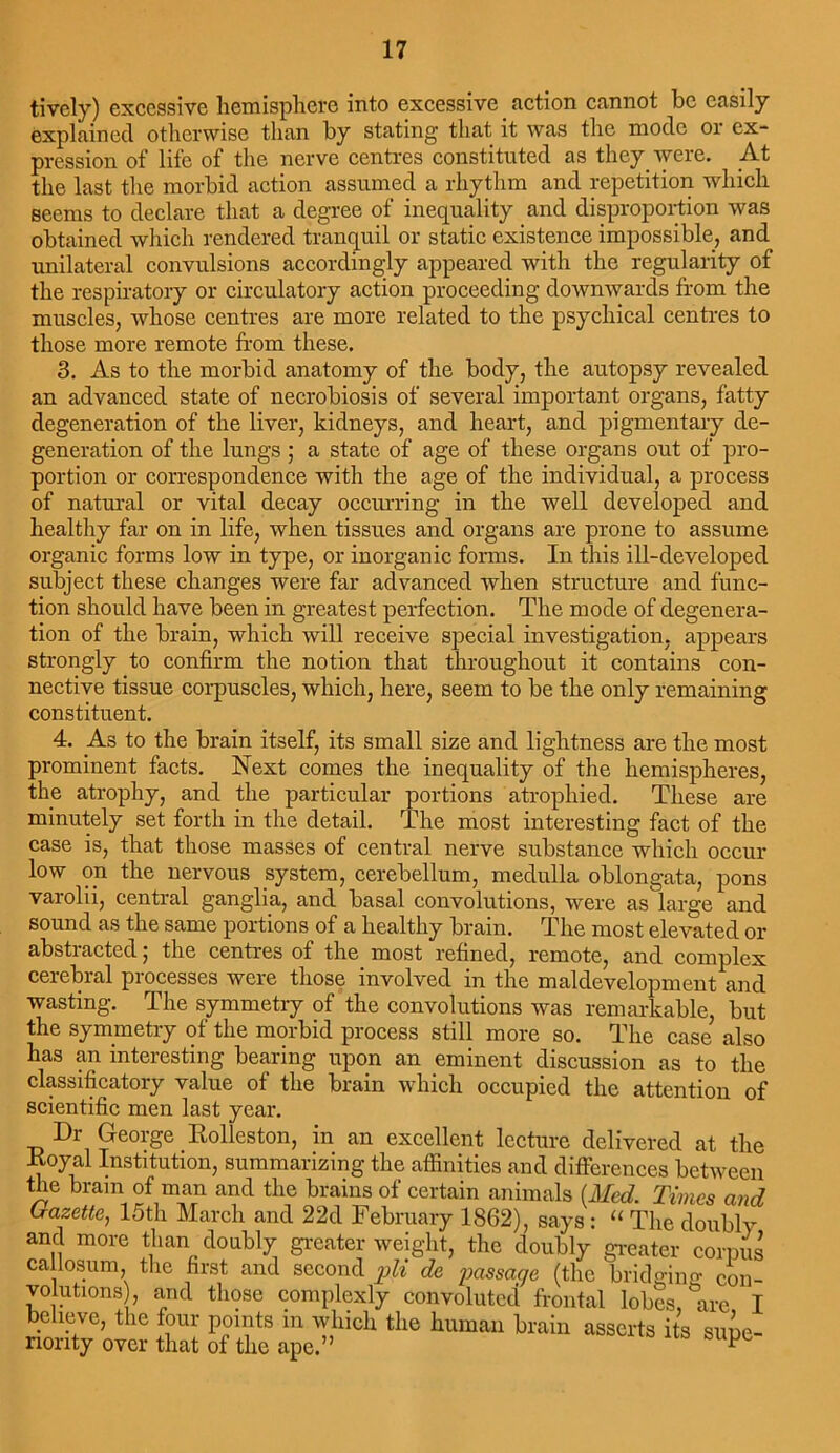 tivcly) excessive hemisphere into excessive action cannot be easily explained otherwise than by stating that it was the mode or ex- pression of life of the nerve centres constituted as they were. At the last the morbid action assumed a rhythm and repetition which seems to declare that a degree of inequality and disproportion was obtained which rendered tranquil or static existence impossible, and unilateral convulsions accordingly appeared with the regularity of the respiratory or circulatory action proceeding downwards from the muscles, whose centres are more related to the psychical centres to those more remote from these. 3. As to the morbid anatomy of the body, the autopsy revealed an advanced state of necrobiosis of several important organs, fatty degeneration of the liver, kidneys, and heart, and pigmentary de- generation of the lungs ; a state of age of these organs out of pro- portion or correspondence with the age of the individual, a process of natural or vital decay occurring in the well developed and healthy far on in life, when tissues and organs are prone to assume organic forms low in type, or inorganic forms. In this ill-developed subject these changes were far advanced when structure and func- tion should have been in greatest perfection. The mode of degenera- tion of the brain, which will receive special investigation, appears strongly to confirm the notion that throughout it contains con- nective tissue corpuscles, which, here, seem to be the only remaining constituent. 4. As to the brain itself, its small size and lightness are the most prominent facts. Next comes the inequality of the hemispheres, the atrophy, and the particular portions atrophied. These are minutely set forth in the detail. The most interesting fact of the case is, that those masses of central nerve substance which occur low on the nervous system, cerebellum, medulla oblongata, pons varolii, central ganglia, and basal convolutions, were as large and sound as the same portions of a healthy brain. The most elevated or abstracted; the centres of the most refined, remote, and complex cerebral processes were those involved in the maldevelopment and wasting. The symmetry of the convolutions was remarkable, but the symmetry of the morbid process still more so. The case also has an interesting bearing upon an eminent discussion as to the classificatory value of the brain which occupied the attention of scientific men last year. Dr George Rolleston, in an excellent lecture delivered at the Royal Institution, summarizing the affinities and differences between the bram of man and the brains of certain animals (Med. Times and Gazette, 15th March and 22d February 1862), says: “ The doubly and more than doubly greater weight, the doubly greater corpus callosum, the first and second pli de passage (the bridging; con- volutions , and those complexly convoluted frontal lobes, are I believe, the four points in which the human brain asserts its supe- riority over that of the ape.” pe