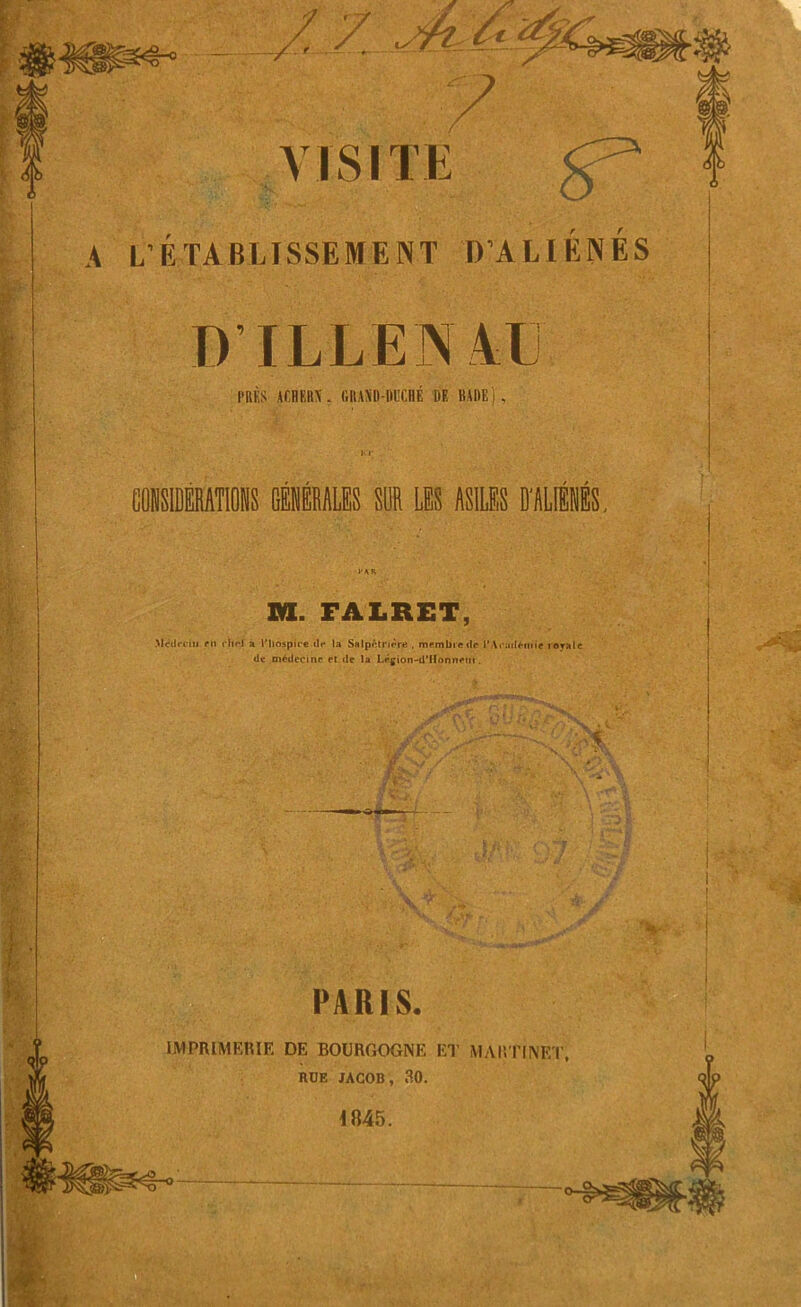 VISITE ^ A L'ÉTA BAISSE ME NT D’ALIÜKÉS D'ILLENAU l'dKS ACBRHN. GIMD-ijjJCHÉ DE BADE) , Ki; CONSIDERATIONS GÉNÉRALES SUR LES ASILES D'ALIÉNÉS, 1*AH m. FALRET, Médecin fit rite! à l'hospice il** ta Salpétrière , membre de l'Académie royale de médecine et de la Légion-d'IIonneut. PARIS. IMPRIMERIE DE BOURGOGNE ET MARTINET, RUE JACOB, 30. 1845.