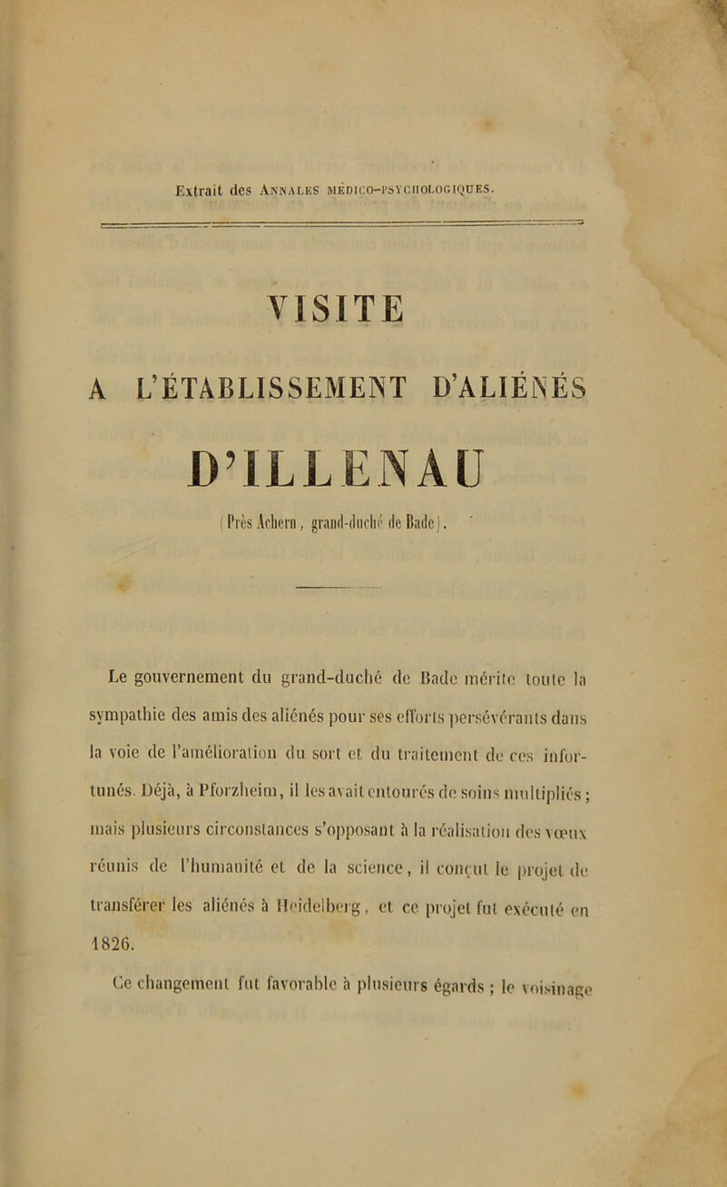 Extrait des Annales médico-I’svciiologiques. VISITE A L’ÉTABLISSEMENT D’ALIÉNÉS DM.LLENAÜ i Près Acheta, grand-duché de Bade]. Le gouvernement du grand-duché de Bade mérite toute la sympathie des amis des aliénés pour ses efforts persévérants dans la voie de l’amélioration du sort et, du traitement de ces infor- tunés. Déjà, à Pforzheim, il les avait entoures de soins multipliés ; mais plusieurs circonstances s’opposant à la réalisation des vœux réunis de l’humanité et de la science, il conçut le projet de transférer les aliénés à Heidelberg, et ce projet fut exécuté en 1826. Ce changement fut favorable à plusieurs égards; le voisinage