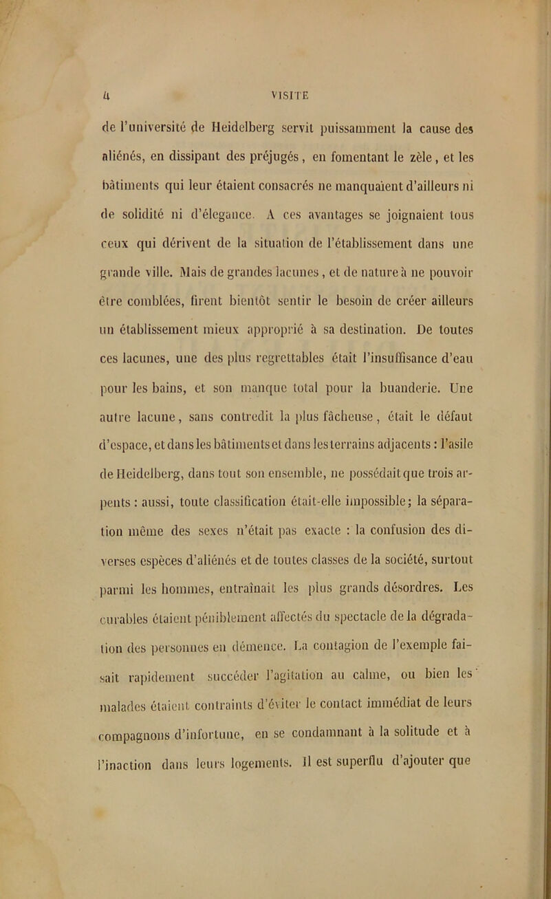 de l’université de Heidelberg servit puissamment la cause des aliénés, en dissipant des préjugés, en fomentant le zèle , et les bâtiments qui leur étaient consacrés ne manquaient d’ailleurs ni de solidité ni d’élegance. A ces avantages se joignaient tous ceux qui dérivent de la situation de l’établissement dans une grande ville. Mais de grandes lacunes, et de nature à ne pouvoir être comblées, firent bientôt sentir le besoin de créer ailleurs un établissement mieux approprié à sa destination. De toutes ces lacunes, une des plus regrettables était l’insuffisance d’eau pour les bains, et; son manque total pour la buanderie. Une autre lacune, sans contredit la plus fâcheuse, était le défaut d’espace, etdansles bâtimentset dans les terrains adjacents : l’asile de Heidelberg, dans tout son ensemble, ne possédait que trois ar- pents : aussi, toute classification était-elle impossible; la sépara- tion môme des sexes n’était pas exacte : la confusion des di- verses espèces d’aliénés et de toutes classes de la société, surtout parmi les hommes, entraînait les plus grands désordres. Les curables étaient péniblement affectés du spectacle delà dégrada- tion des personnes eu démence. La contagion de l’exemple fai- sait rapidement succéder l’agitation au calme, ou bien les' malades étaient contraints d’éviter le contact immédiat de leurs compagnons d’infortune, en se condamnant à la solitude et à l’inaction dans leurs logements. Il est superflu d ajoutei que