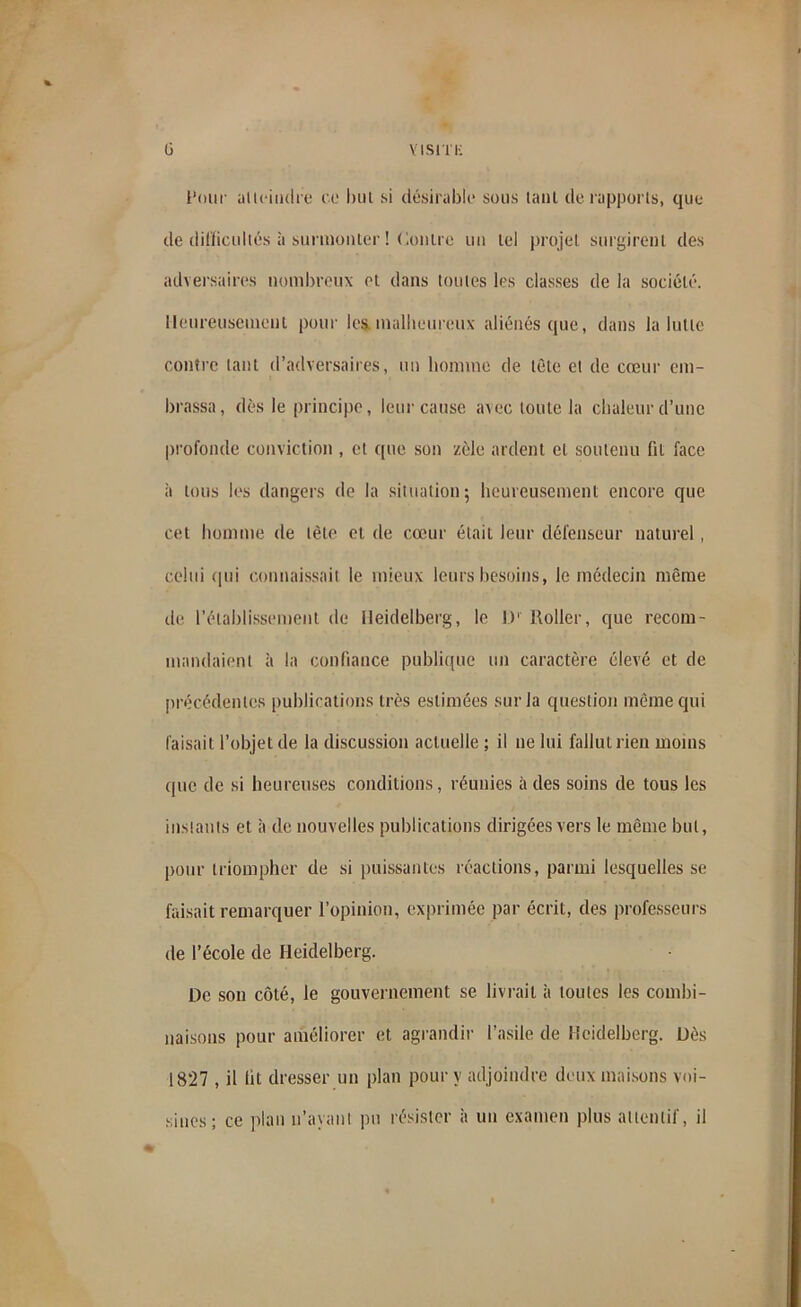 Four atteindre co but si désirable sous tant de rapports, que de difficultés à surmonter ! ('.outre uu tel projet surgirent des adversaires nombreux et dans toutes les classes de la société. Heureusement pour les malheureux aliénés que, dans la lutte contre tant d’adversaires, un homme de tête et de cœur em- brassa, dès le principe, leur cause avec toute la chaleur d’une profonde conviction , et que son zèle ardent et soutenu fit face à tous les dangers de la situation 5 heureusement encore que cet homme de tète et de cœur était leur défenseur naturel, celui qui connaissait le mieux leurs besoins, le médecin même de l’établissement de Heidelberg, le D' Roller, que recom- mandaient à la confiance publique un caractère élevé et de précédentes publications très estimées sur la question même qui faisait l’objet de la discussion actuelle ; il ne lui fallut rien moins que de si heureuses conditions, réunies à des soins de tous les instants et à de nouvelles publications dirigées vers le même but, pour triompher de si puissantes réactions, parmi lesquelles se faisait remarquer l’opinion, exprimée par écrit, des professeurs de l’école de Heidelberg. De son côté, le gouvernement se livrait à toutes les combi- naisons pour améliorer et agrandir l’asile de Heidelberg. Dès 1827 , il lit dresser un plan pour y adjoindre deux maisons voi- sines; ce plan n’ayant pu résister à un examen plus attentif, il