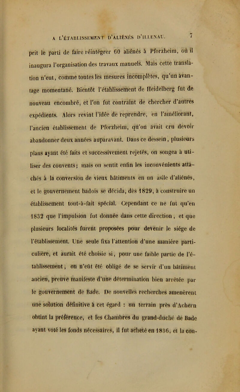 prit le parti de faire réintégrer 60 aliénés h Pforzheim, où il inaugura l’organisation des travaux manuels. Mais cette transla- tion n’eut, comme toutes les mesures incomplètes, qu’un avan- tage momentané. Bientôt l’établissement de Heidelberg fut de nouveau encombré, et l’on fut contraint de chercher d’autres expédients. Alors revint l’idée de reprendre, en l’améliorant, l’ancien établissement de Pforzheim, qu’on avait cru devoir abandonner deux années auparavant. Dans ce dessein, plusieurs plans ayant été faits et successivement rejetés, on songea à uti- liser des couvents; mais on sentit enfin les inconvénients atta- chés à la conversion de vieux batiments en un asile d’aliénés, et le gouvernement badois se décida, dès 1829, à construire un établissement tout-à-fait spécial. Cependant ce ne fut qu’en 1832 que l’impulsion fut donnée dans cette direction, et que plusieurs localités furent proposées pour devenir le siège de l’établissement. Une seule fixa l’attention d’une manière parti- culière, et aurait été choisie si, pour une faible partie de l’é- tablissement , on n’eût été obligé de se servir d’un bâtiment ancien, preuve manifeste d’tlrte détermination bien arrêtée par le gouvernement de Bade. De nouvelles recherches amenèrent une solution définitive à cet égard : un terrain près d’Achern obtint la préférence, et les Chambres du grand-duché de Bade ayant voté les fonds nécessaires, il fut acheté en 1886, et la cou-