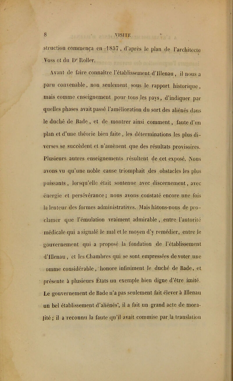 struclion commença en ri837 , d’après le plan de l'architecte Voss et du I)r Roller. Avant de faire connaître l’établissement d’Ulenau, il nous a paru convenable, non seulement sous le rapport historique, mais comme enseignement pour tous les pays, d’indiquer par quelles phases avait passé l’amélioration du sort des aliénés dans le duché de Bade , et de montrer ainsi comment, faute d’un plan et d’une théorie bien faite , les déterminations les plus di- verses se succèdent et n’amènent que des résultats provisoires. Plusieurs aulres enseignements résultent de cet exposé. Nous avons vu qu’une noble cause triomphait des obstacles les plus puissants, lorsqu’elle était soutenue avec discernement, avec énergie et persévérance ; nous avons constaté encore une fois la lenteur des formes administratives. Mais hâtons-nous de pro- clamer que l’émulation vraiment admirable , entre l’autorité médicale qui a signalé le mal et le moyen d’y remédier, entre le gouvernement qui a proposé la fondation de l’établissement d’Illenau , et les Chambres qui se sont empressées de voter une omme considérable, honore infiniment le duché de Bade, et présente à plusieurs États un exemple bien digue d’être imité. Le gouvernement de Bade n’a pas seulement fait élever à Illenau un bel établissement d’aliénés*, il a fait un grand acte de mora- lité; il a reconnu la faute qu’il avait commise par la translation