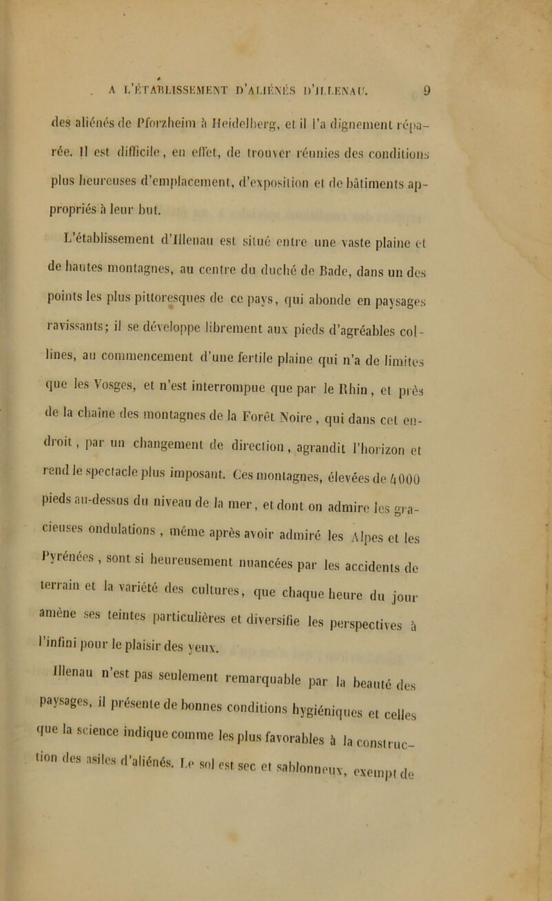 des aliénés de Pforzheim â Heidelberg, et il l’a dignement répa- rée. Il est difficile, en effet, de irouvcr réunies des conditions plus heureuses d’emplacement, d’exposition et de bâtiments ap- propriés à leur but. L établissement d Illenau est situé entre une vaste plaine et de hautes montagnes, au centre du duché de Bade, dans un des points les plus pittoresques de ce pays, qui abonde en paysages ravissants; il se développe librement aux pieds d’agréables col- lines, au commencement d’une fertile plaine qui n’a de limites que les Vosges, et n’est interrompue que par le Rhin, et prés de la chaîne des montagnes de la Forêt Noire , qui dans cet en- droit, par un changement de direction, agrandit l’horizon et rend Je spectacle plus imposant. Ces montagnes, élevées de l\ 000 pieds au-dessus du niveau de la mer, et dont on admire les gra- cieuses ondulations, même après avoir admiré les Alpes et les Pyrénées , sont si heureusement nuancées par les accidents de terrain et la variété des cultures, que chaque heure du jour amène ses teintes particulières et diversifie les perspectives à 1 infini pour le plaisir des yeux. Illenau n'est pas seulement remarquable par la beauté des paysages, il présente de bonnes conditions hygiéniques et celles <l»e la science indique comme les plus favorables à la construc- 110,1 ,lcs d’aliénés. I.e sol est sec e, sablonn uc- pH*. exempt de