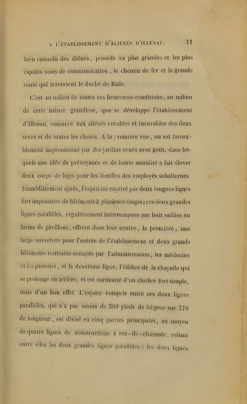 A I.'ÉTABLISSEMENT l/ÀLIÉNÉS b’iLLEiNAl . H bien entendu des aliénés, possède les plus grandes et les plus rapides voies de communication , le chemin de fer et la grande route qui traversent le duché de Bade. C’est au milieu de toutes ces heureuses conditions, au milieu de cette nature grandiose, que se développe l’établissement d’illenau, consacré aux aliénés curables et incurables des deux sexes et de toutes les classes. A la j rentière vue, on est favora- blement impressionné par des jardins ornés avec goût, dans les- quels une idée de prévoyance et de haute moralité a fait élever deux corps de logis pour les familles des employés subalternes. Immédiatement après, l’esprit est captivé par deux longues lignes fort imposantes de bâtiments à plusieurs étages; ces deux grandes lignes parallèles, régulièrement interrompues par huit saillies en forme de pavillons, offrent dans leur centre, la première, une large ouverture pour l’entrée de l’établissement et deux grands bâtiments rentrants occupés par l’administration, les médecins et les pasteurs, et la deuxième ligue, l’édifice de la chapelle qui se prolonge en arrière, et est surmonté d’un clocher fort simple, mais d’un bon effet. L’espace compris entre ces deux lignes pat allèles, qui n a pas moins de 300 pieds de largeur sur 770 de longueur, est divisé en cinq parties principales, au moyen de quatre lignes de constructions à rez-de-chaussée reliant entre elles les deux grandes lignes parallèles : les deux ligues