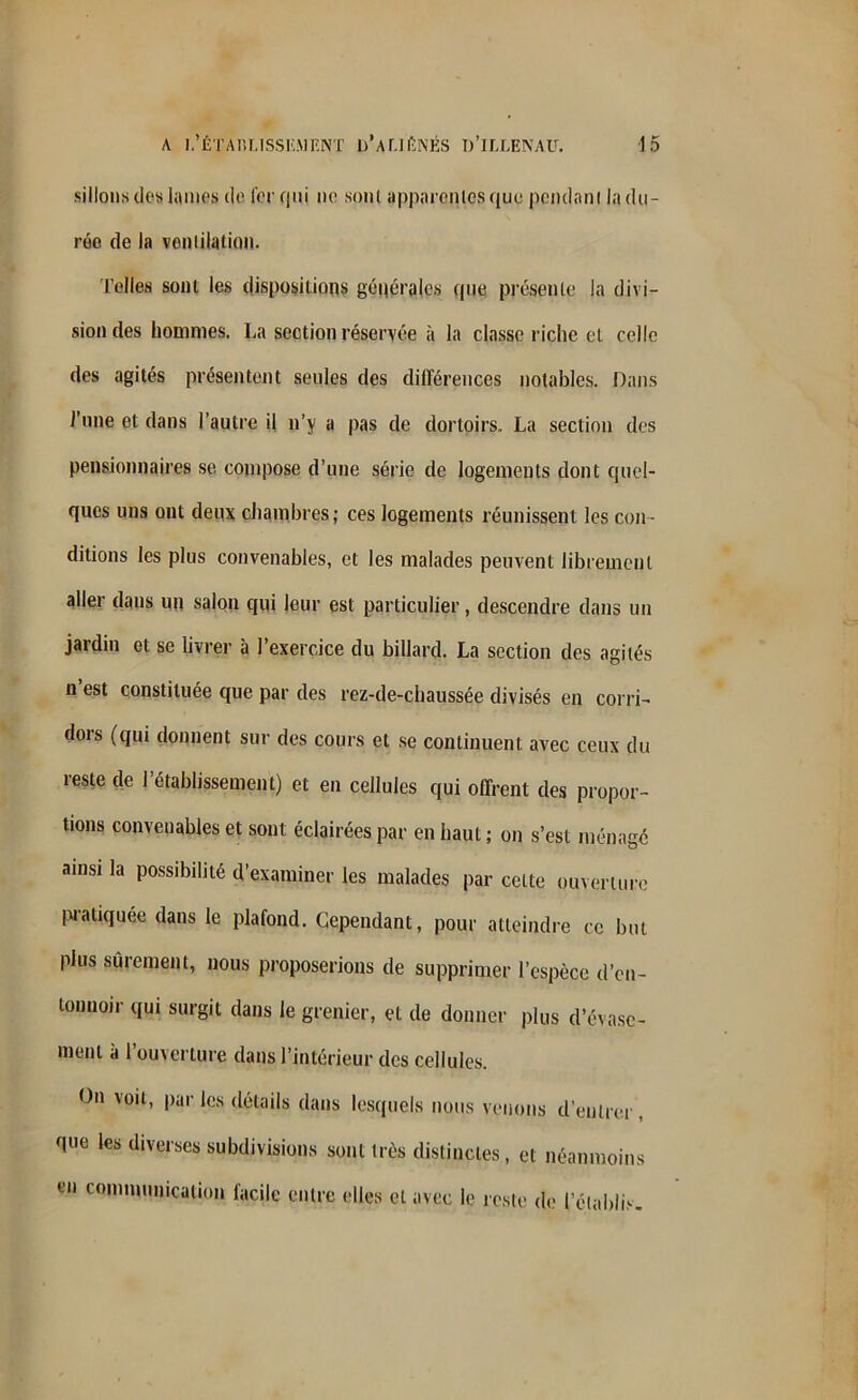 sillons des lames de 1er qui ne sont apparentes que pendant la du- rée de la ventilation. Telles sont les dispositions générales que présente la divi- sion des hommes. La section réservée à la classe riche et celle des agités présentent seules des différences notables. Dans J'une et dans l’autre il n’y a pas de dortoirs. La section des pensionnaires se compose d’une série de logements dont quel- ques uns ont deux chambres; ces logements réunissent les con- ditions les plus convenables, et les malades peuvent librement aller dans un salon qui leur est particulier, descendre dans un jardin et se livrer à l’exercice du billard. La section des agités n est constituée que par des rez-de-chaussée divisés en corri- dors (qui donnent sur des cours et se continuent avec ceux du reste de l’établissement) et en cellules qui offrent des propor- tions convenables et sont éclairées par en haut ; on s’est ménagé ainsi la possibilité d’examiner les malades par celte ouverture pratiquée dans le plafond. Cependant, pour atteindre ce but plus sûrement, nous proposerions de supprimer l’espèce d’cn- tonnoir qui surgit dans le grenier, et de donner plus d’évase- ment a 1 ouverture dans l’intérieur des cellules. On voit, par les détails dans lesquels nous venons d’entrer que les diverses subdivisions sont très distinctes, et néanmoins en communication facile entre elles et avec le reste de l’établi.-.