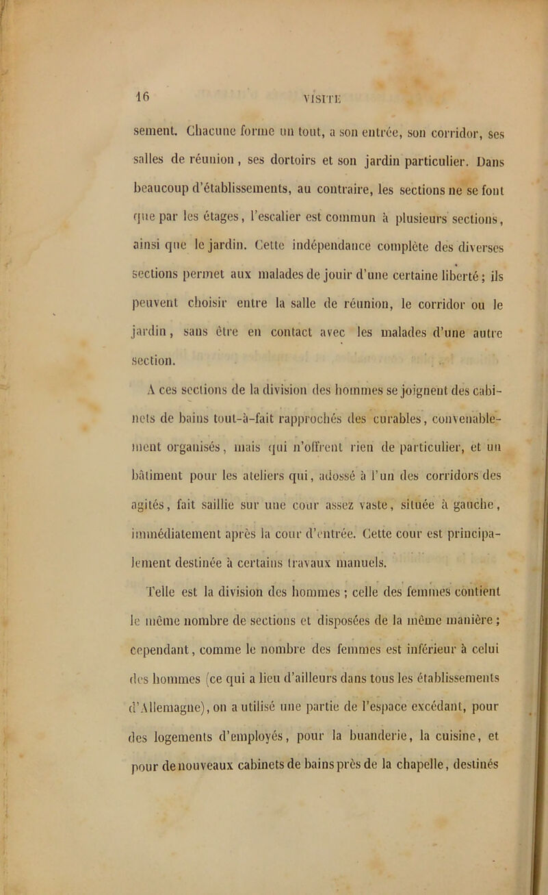 sèment. Chacune forme un tout, a son entrée, son corridor, ses salles de réunion , ses dortoirs et son jardin particulier. Dans beaucoup d’établissements, au contraire, les sections ne se font que par les étages, l’escalier est commun à plusieurs sections, ainsi que le jardin. Cette indépendance complète des diverses sections permet aux malades de jouir d’une certaine liberté ; ils peuvent choisir entre la salle de réunion, le corridor ou le jardin, sans être en contact avec les malades d’une autre section. A ces sections de la division des hommes se joignent des cabi- nets de bains touL-à-fait rapprochés des curables, convenable- ment organisés, mais qui n'ollrent rien de particulier, et un bâtiment pour les ateliers qui, adossé à l’un des corridors des agités, fait saillie sur une cour assez vaste, située à gauche, immédiatement après la cour d’entrée. Cette cour est principa- lement destinée à certains travaux manuels. Telle est la division des hommes ; celle des femmes contient le même nombre de sections et disposées de la même manière ; cependant, comme le nombre des femmes est inférieur à celui des hommes (ce qui a lieu d’ailleurs dans tous les établissements d’Allemagne), on a utilisé une partie de l’espace excédant, pour des logements d’employés, pour la buanderie, la cuisine, et pour de nouveaux cabinets de bains près de la chapelle, destinés