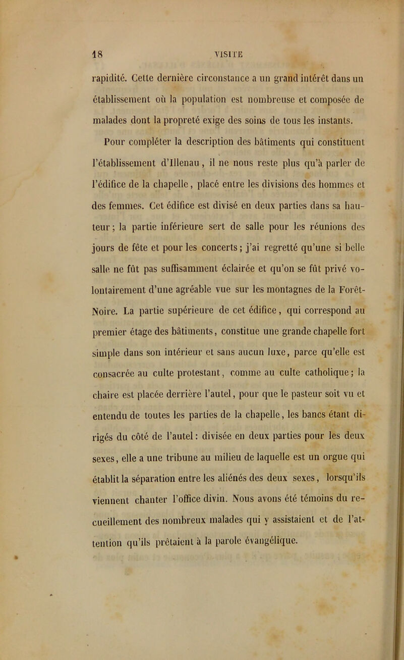 rapidité. Cette dernière circonstance a un grand intérêt dans un établissement où la population est nombreuse et composée de malades dont la propreté exige des soins de tous les instants. Pour compléter la description des bâtiments qui constituent l’établissement d’Illenau, il ne nous reste plus qu’à parler de l’édifice de la chapelle, placé entre les divisions des hommes et des femmes. Cet édifice est divisé en deux parties dans sa hau- teur; la partie inférieure sert de salle pour les réunions des jours de fête et pour les concerts; j’ai regretté qu’une si belle salle ne fût pas suffisamment éclairée et qu’on se fût privé vo- lontairement d’une agréable vue sur les montagnes de la Forêt- Noire. La partie supérieure de cet édifice, qui correspond au premier étage des bâtiments, constitue une grande chapelle fort simple dans son intérieur et sans aucun luxe, parce qu’elle est consacrée au culte protestant, comme au culte catholique ; la chaire est placée derrière l’autel, pour que le pasteur soit vu et entendu de toutes les parties de la chapelle, les bancs étant di- rigés du côté de l’autel : divisée en deux parties pour les deux sexes, elle a une tribune au milieu de laquelle est un orgue qui établit la séparation entre les aliénés des deux sexes, lorsqu’ils viennent chanter l’office divin. Nous avons été témoins du re- cueillement des nombreux malades qui y assistaient et de l’at- tention qu’ils prêtaient à la parole évangélique.