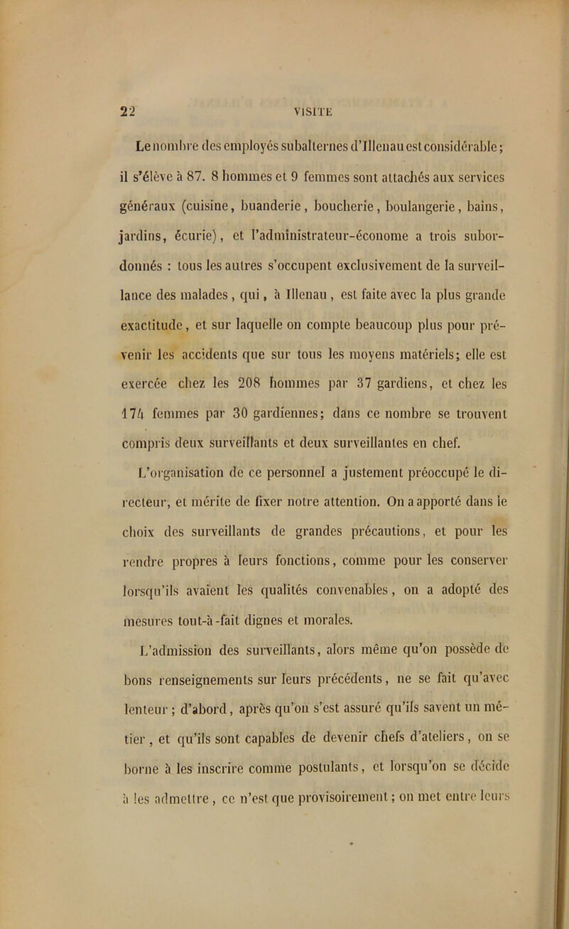 Le nombre des employés subalternes d’IIlenau est considérable ; il s’élève à 87. 8 hommes et 9 femmes sont attachés aux services généraux (cuisine, buanderie, boucherie, boulangerie, bains, jardins, écurie), et l’administrateur-économe a trois subor- donnés : tous les autres s’occupent exclusivement de la surveil- lance des malades , qui, à Illenau , est faite avec la plus grande exactitude, et sur laquelle on compte beaucoup plus pour pré- venir les accidents que sur tous les moyens matériels; elle est exercée chez les 208 hommes par 37 gardiens, et chez les 17é femmes par 30 gardiennes; dans ce nombre se trouvent compris deux surveillants et deux surveillantes en chef. L’organisation de ce personnel a justement préoccupé le di- recteur, et mérite de fixer notre attention. On a apporté dans le choix des surveillants de grandes précautions, et pour les rendre propres à leurs fonctions, comme pour les conserver lorsqu’ils avaient les qualités convenables, on a adopté des mesures tout-à -fait dignes et morales. L’admission des surveillants, alors même qu’on possède de bons renseignements sur leurs précédents, ne se fait qu’avec lenteur ; d’abord, après qu’on s’est assuré qu’ils savent un mé- tier , et qu’ils sont capables de devenir chefs d’ateliers, on se borne à les inscrire comme postulants, et lorsqu’on se décide à les admettre , ce n’est que provisoirement ; on met entre leurs