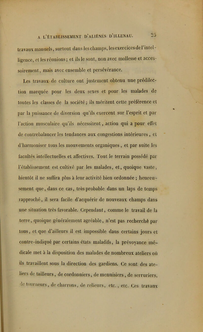 travaux manuels, surtout dans les champs, les exercices de 1 intel- ligence, et les réunions; et ils le sont, non avec mollesse et acces- soirement, mais avec ensemble et persévérance. Les travaux de culture ont justement obtenu une prédilec- tion marquée pour les deux sexes et pour les malades de toutes les classes de la société; ils méritent cette préférence et par la puissance de diversion qu’ils exercent sur l’esprit et par l’action musculaire qu’ils nécessitent, action qui a pour effet de contrebalancer les tendances aux congestions intérieures , et d’harmoniser tous les mouvements organiques , et par suite les facultés intellectuelles et affectives. Tout le terrain possédé par l’établissement est cultivé par les malades, et, quoique vaste, bientôt il ne suffira plus à leur activité bien ordonnée ; heureu- sement que, dans ce cas, très probable dans un laps de temps rapproché, il sera facile d’acquérir de nouveaux champs dans une situation très favorable. Cependant, comme le travail de la terre, quoique généralement agréable, n’est pas recherché par tous, et que d’ailleurs il est impossible dans certains jours et contre-indiqué par certains états maladifs, la prévoyance mé- dicale met à la disposition des malades de nombreux ateliers où ils travaillent sous la direction des gardiens. Ce sont des ate- liers de tailleurs, de cordonniers, de menuisiers, de serruriers, de tourneurs, de charrons, de relieurs, etc., etc. Ces travaux