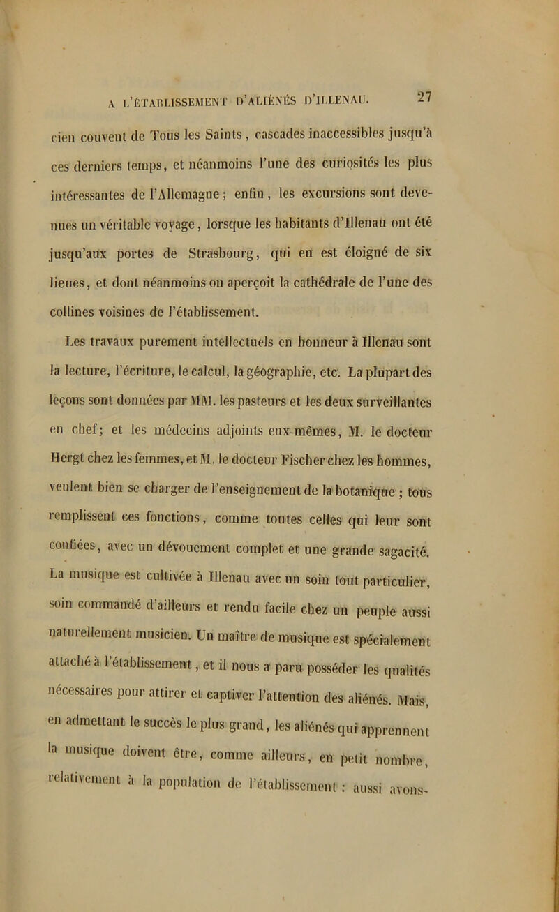 cien couvent de Tous les Saints , cascades inaccessibles jusqu’à ces derniers temps, et néanmoins l’une des curiosités les plus intéressantes de l’Allemagne ; enfin , les excursions sont deve- nues un véritable voyage, lorsque les habitants d’illenau ont été jusqu’aux portes de Strasbourg, qui en est éloigné de six lieues, et dont néanmoins on aperçoit la cathédrale de l’une des collines voisines de {'établissement. Les travaux purement intellectuels en honneur à Illenau sont la lecture, l’écriture, le calcul, la géographie, etc. La plupart des leçons sont données par MM. les pasteurs et les deux surveillantes en chef; et les médecins adjoints eux-mêmes, M. le docteur Hergt chez les femmes, et M. le docteur Fischer chez les hommes, veulent bien se charger de l’enseignement de la botanique ; tons remplissent ces fonctions, comme toutes celles qui leur sont confiées, avec un dévouement complet et une grande sagacité. La musique est cultivée à Illenau avec un soin tout particulier, soin commandé d’ailleurs et rendu facile chez un peuple aussi naturellement musicien. Un maître de musique est spécialement attache a l’établissement, et il nous a paru posséder les qualités nécessaires pour attirer et captiver l’attention des aliénés. Mais, en admettant le succès le plus grand, les aliénés qui apprennent la musique doivent être, comme ailleurs, en petit nombre, relativement à la population de rétablissement : aussi avons-