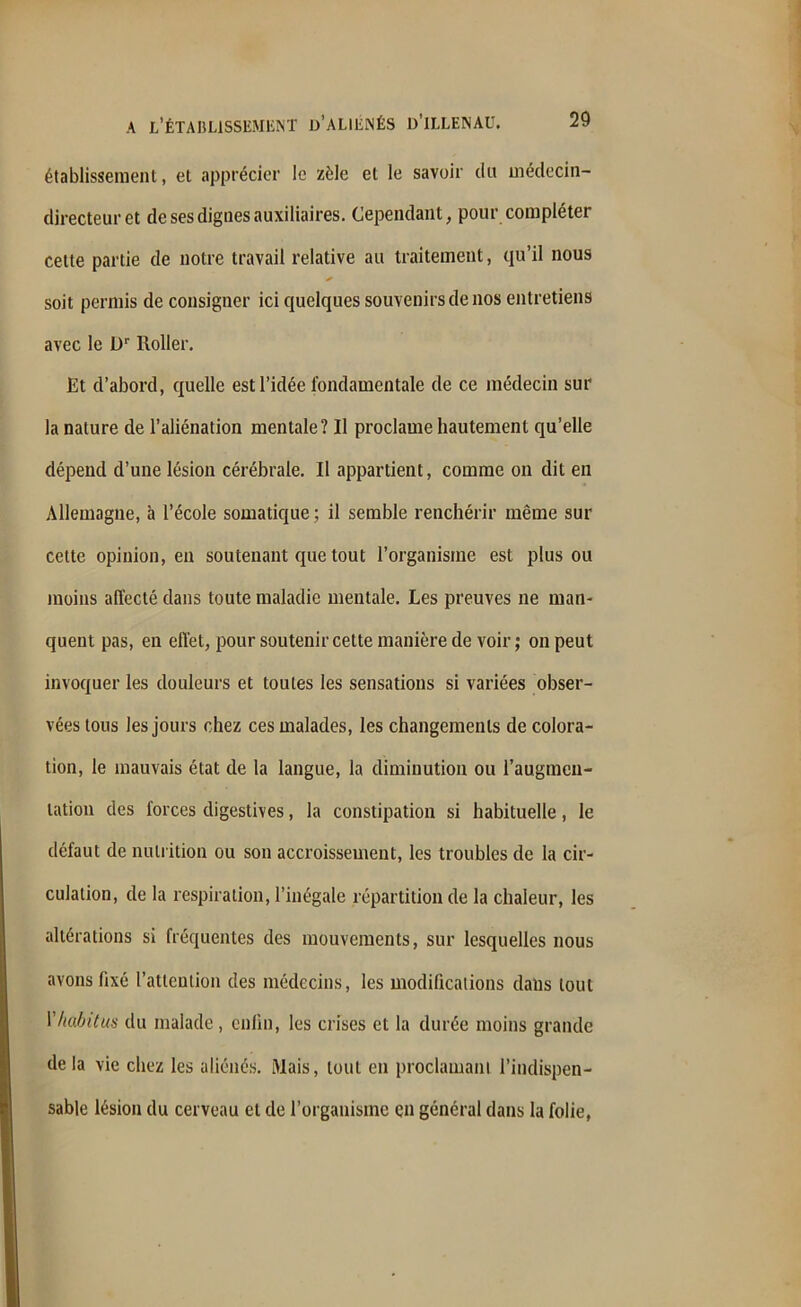 établissement, et apprécier le zèle et le savoir du médecin- directeur et de ses dignes auxiliaires. Cependant, pour compléter cette partie de notre travail relative au traitement, qu’il nous * soit permis de consigner ici quelques souvenirs de nos entretiens avec le Dr lloller. Et d’abord, quelle est l’idée fondamentale de ce médecin sur la nature de l’aliénation mentale? Il proclame hautement qu’elle dépend d’une lésion cérébrale. Il appartient, comme on dit en Allemagne, à l’école somatique ; il semble renchérir même sur cette opinion, en soutenant que tout l’organisme est plus ou moins affecté dans toute maladie mentale. Les preuves ne man- quent pas, en effet, pour soutenir cette manière de voir; on peut invoquer les douleurs et toutes les sensations si variées obser- vées tous les jours chez ces malades, les changements de colora- tion, le mauvais état de la langue, la diminution ou l'augmen- tation des forces digestives, la constipation si habituelle, le défaut de nutrition ou son accroissement, les troubles de la cir- culation, de la respiration, l’inégale répartition de la chaleur, les altérations si fréquentes des mouvements, sur lesquelles nous avons fixé l’attention des médecins, les modifications dans tout 1 habitus du malade , enfin, les crises et la durée moins grande de la vie chez les aliénés. Mais, tout en proclamant l’indispen- sable lésion du cerveau et de l’organisme en général dans la folie,