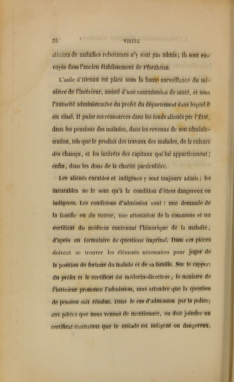 atteints de maladies rebutantes n’y sont pas admis; ils sont en- voyés dans l’ancien établissement de Pforzheim. L’asile d’Illenau est placé sons la hante surveillance du mi- nistre de l'intérieur, assisté d’une commlsssion de santé, et sous l’autorité administrative du préfet du département dans lequel il est situé. 11 puisé ses ressources dans les fonds alloués par l’Étrtf, dans les pensions des malades, dans les revenus de son adminis- tration, tels que le produit des travaux des malades, de la culture des champs, et les intérêts des capitaux qui lui appartiennent; enfin, dans les dons de la charité particulière. Les aliénés curables et indigènes y sont toujours admis ; les incurables ne le sont qu’à la condition d’êtres dangereux ou indigents. Les conditions d’admission sont : une demande de la famille ou du tuteur, une attestation de la commune et un certificat du médecin contenant l’historique de la maladie, d’après un formulaire de questions imprimé. Dans ces pièces doivent se trouver les éléments nécessaires pour juger de la position de fortune du malade et de sa famille. Sur le rapport dit préfet Cl le certificat du médecin-directeur, le ministre de l’intérieur prononce l’admission, sans attendre que la question de pension soit résolue. Dans le cas d’admission parla police, aux pièces que nous venons de mentionner, on doit joindre un certificat constatant que le malade est indigent on dangereux,