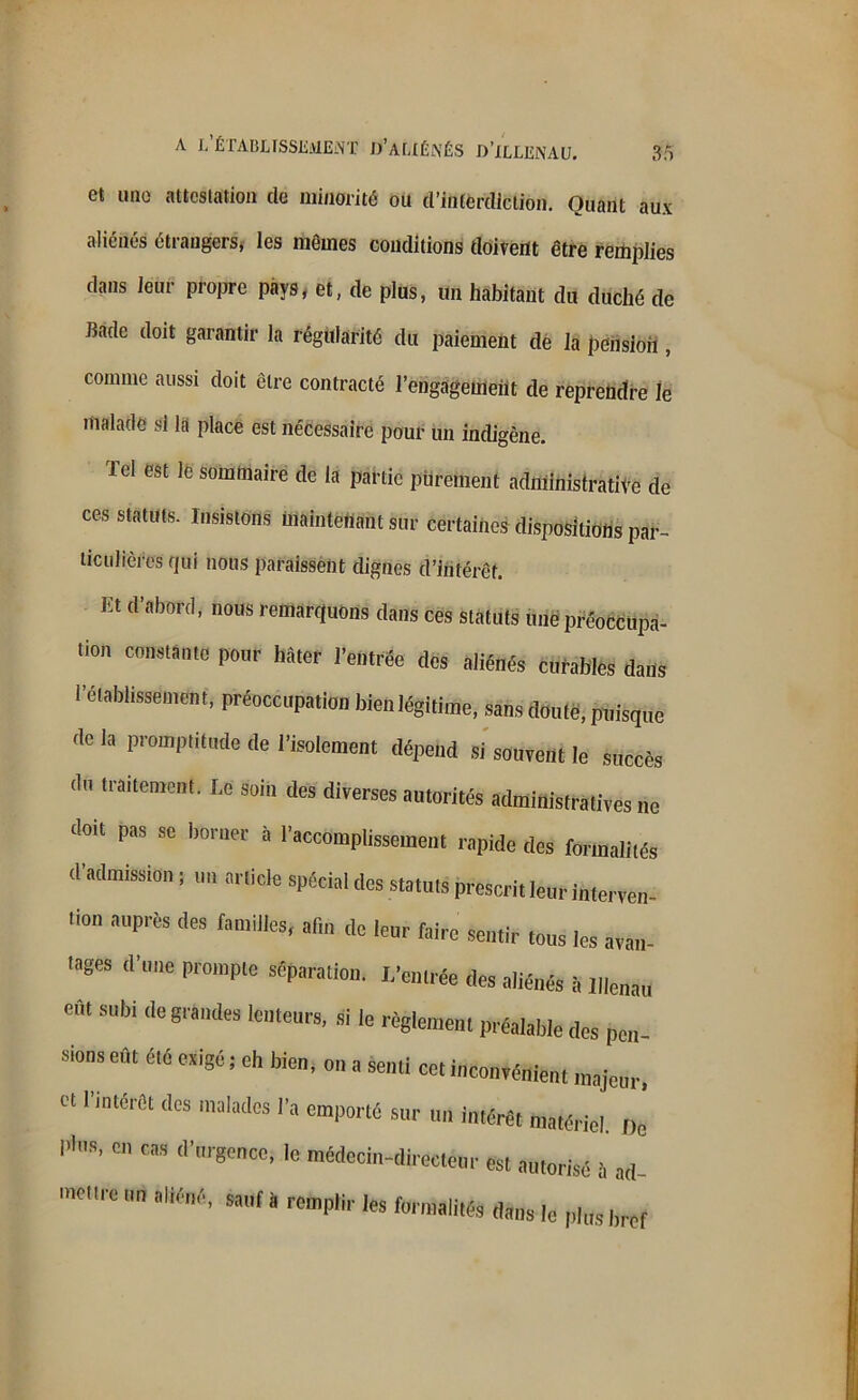 et une attestation de minorité ou d’interdiction. Quant aux aliénés étrangers, les mêmes conditions doivent être remplies dans leur propre pays, et, de plus, un habitant du duché de Bade doit garantir la régularité du paiement de la pension, comme aussi doit être contracté l’engagement de reprendre le malade si la place est nécessaire pour un indigène. lel est le sommaire de la partie purement administrative de ces statuts. Insistons maintenant sur certaines dispositions par- ticulières qui nous paraissent dignes d’intérêt. ht d’abord, nous remarquons dans ces statuts une préoccupa- tion constante pour hâter l’entrée des aliénés curables dans l'établissement, préoccupation bien légitime, sans douté, p„isq„c de la promp,illKlc lle l'isolement dépend si souvent le succès du traitement. Le soin des diverses autorités administratives ne doit pas se borner à l'accomplissement rapide des formalités d'admission j un article spécial des statuts prescrit leur interven- ‘i0n aprèS <IeS famfc' «» ‘le 'eur faire sentir tous les avân- lages d'une prompte séparation. L'entrée des aliénés i, l|le„au Cf t subi de grandes lenteurs, si le règlement préalable des pen- sions eût été exigé ; eh bien, on a senti cet inconvénient majeur, « l'intérêt des malades l'a emporté sur uu intérêt matériel, né P'’’ “ d'r8encc>lc “«ecin-dlrectém- est autorisé à ad- jure un aliéné, * rempli,. les fwma|itM ^ ^ ^