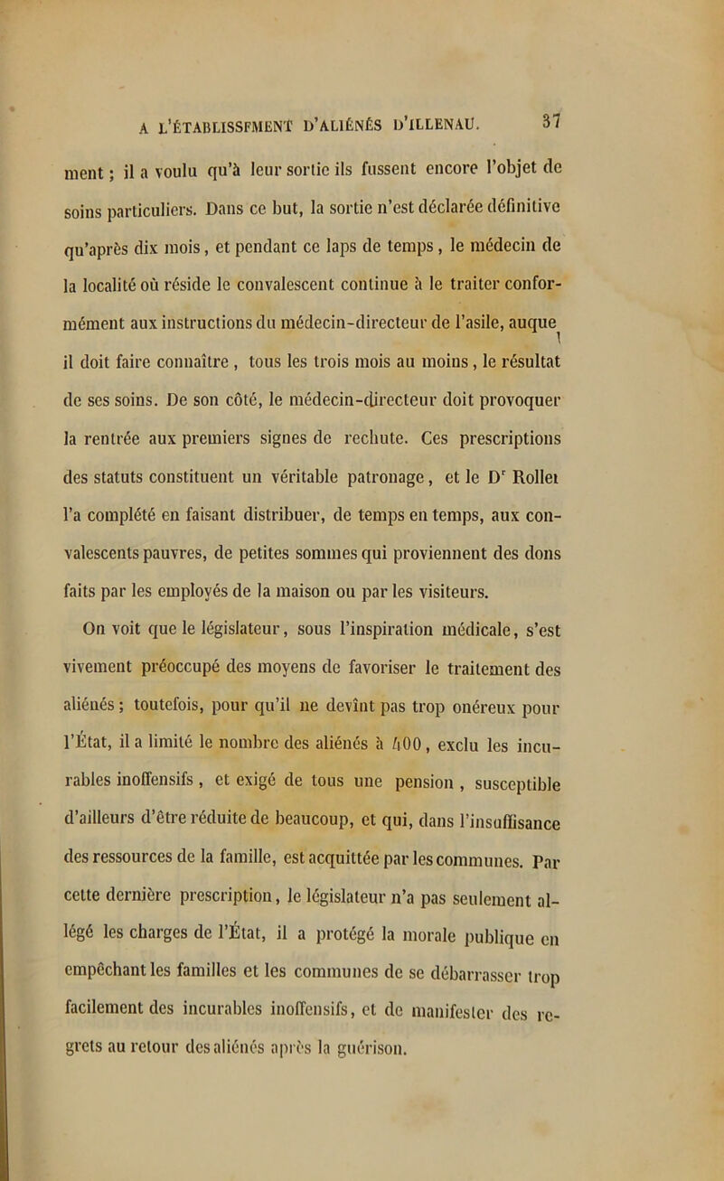 ment ; il a voulu qu’à leur sortie ils fussent encore l’objet de soins particuliers. Dans ce but, la sortie n’est déclarée définitive qu’aprés dix mois, et pendant ce laps de temps, le médecin de la localité où réside le convalescent continue à le traiter confor- mément aux instructions du médecin-directeur de l’asile, auque^ il doit faire connaître , tous les trois mois au moins, le résultat de ses soins. De son côté, le médecin-directeur doit provoquer la rentrée aux premiers signes de rechute. Ces prescriptions des statuts constituent un véritable patronage, et le Dr Rollet l’a complété en faisant distribuer, de temps en temps, aux con- valescents pauvres, de petites sommes qui proviennent des dons faits par les employés de la maison ou par les visiteurs. On voit que le législateur, sous l’inspiration médicale, s’est vivement préoccupé des moyens de favoriser le traitement des aliénés ; toutefois, pour qu’il ne devînt pas trop onéreux pour l’État, il a limité le nombre des aliénés à Ù00, exclu les incu- rables inolîensifs , et exigé de tous une pension , susceptible d’ailleurs d’être réduite de beaucoup, et qui, dans l’insuffisance des ressources de la famille, est acquittée par les communes. Par cette dernière prescription, le législateur n’a pas seulement al- légé les charges de l’État, il a protégé la morale publique en empêchant les familles et les communes de se débarrasser trop facilement des incurables inoffensifs, et de manifester des re- grets au retour des aliénés après la guérison.