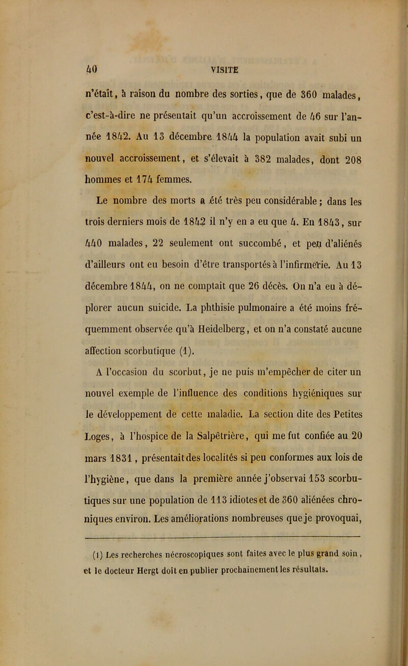 n’était, à raison du nombre des sorties, que de 360 malades, c’est-à-dire ne présentait qu’un accroissement de 46 sur l’an- née 1842. Au 13 décembre 1844 la population avait subi un nouvel accroissement, et s’élevait à 382 malades, dont 208 hommes et 174 femmes. Le nombre des morts a été très peu considérable ; dans les trois derniers mois de 1842 il n’y en a eu que 4. En 1843, sur 440 malades, 22 seulement ont succombé, et peu d’aliénés d’ailleurs ont eu besoin d’être transportés à l'infirmerie. Au 13 décembre 1844, on ne comptait que 26 décès. On n’a eu à dé- plorer aucun suicide. La phthisie pulmonaire a été moins fré- quemment observée qu’à Heidelberg, et on n’a constaté aucune affection scorbutique (1). A l’occasion du scorbut, je ne puis m’empêcher de citer un nouvel exemple de l’influence des conditions hygiéniques sur le développement de celte maladie. La section dite des Petites Loges, à l’hospice de la Salpêtrière, qui me fut confiée au 20 mars 1831, présentait des localités si peu conformes aux lois de l’hygiène, que dans la première année j’observai 153 scorbu- tiques sur une population de 113 idiotes et de 360 aliénées chro- niques environ. Les améliorations nombreuses que je provoquai, (1) Les recherches nécroscopiques sont faites avec le plus grand soin , et le docteur Hergt doit en publier prochainement les résultats.