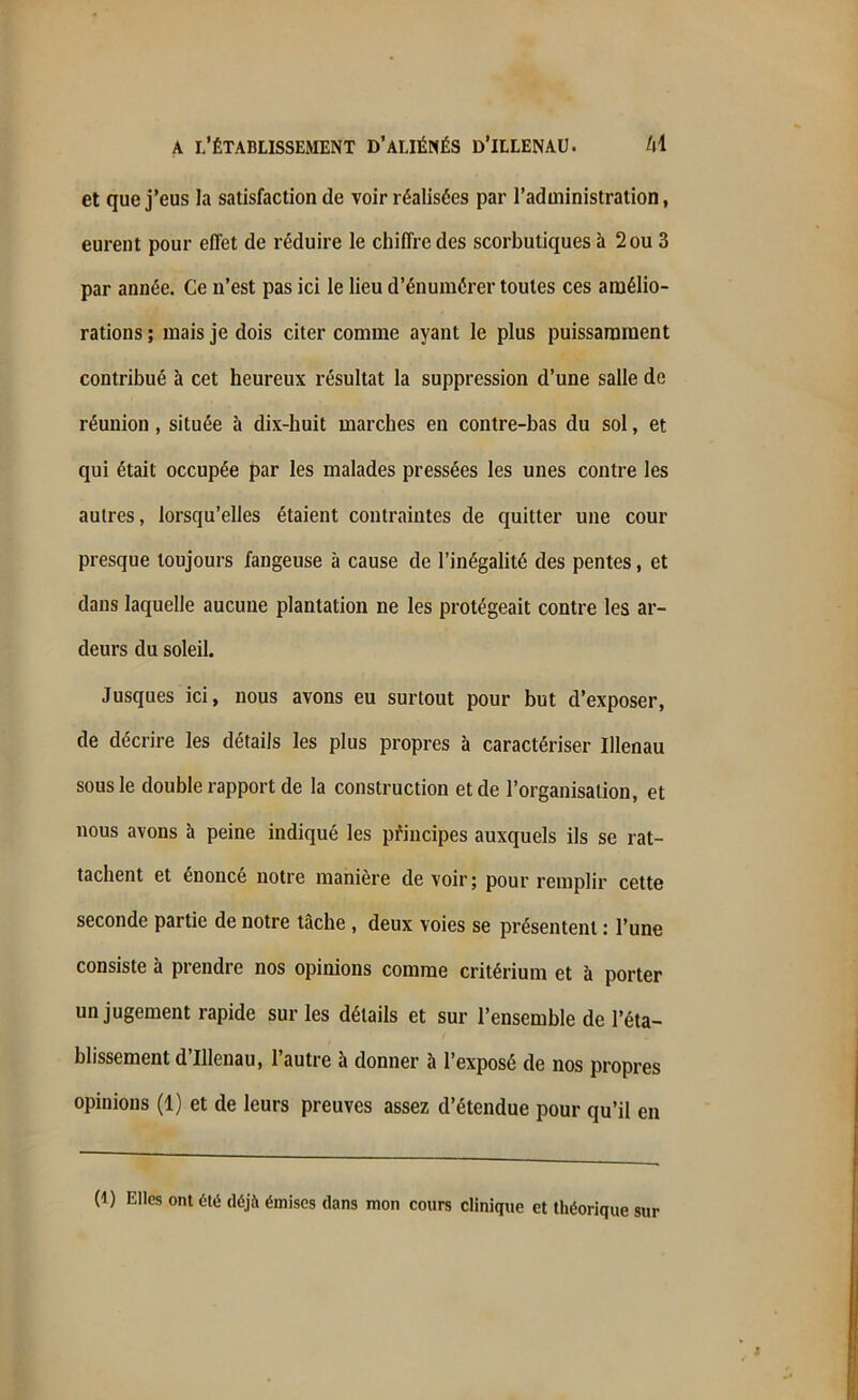 et que j’eus la satisfaction de voir réalisées par l’administration, eurent pour effet de réduire le chiffre des scorbutiques à 2 ou 3 par année. Ce n’est pas ici le lieu d’énumérer toutes ces amélio- rations ; mais je dois citer comme ayant le plus puissamment contribué à cet heureux résultat la suppression d’une salle de réunion, située à dix-huit marches en contre-bas du sol, et qui était occupée par les malades pressées les unes contre les autres, lorsqu’elles étaient contraintes de quitter une cour presque toujours fangeuse à cause de l’inégalité des pentes, et dans laquelle aucune plantation ne les protégeait contre les ar- deurs du soleil. Jusques ici, nous avons eu surtout pour but d’exposer, de décrire les détails les plus propres à caractériser Ulenau sous le double rapport de la construction et de l’organisation, et nous avons à peine indiqué les principes auxquels ils se rat- tachent et énoncé notre manière de voir; pour remplir cette seconde partie de notre tâche , deux voies se présentent : l’une consiste à prendre nos opinions comme critérium et à porter un jugement rapide sur les détails et sur l’ensemble de l’éta- blissement d’illenau, l’autre à donner à l’exposé de nos propres opinions (1) et de leurs preuves assez d’étendue pour qu’il en