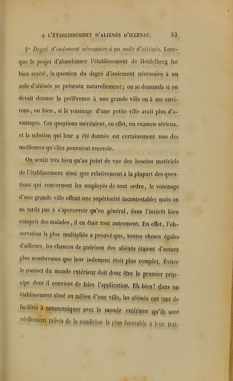 1° Degré d’isolement, nécessaire à un asile d’aliénés. Lors- que le projet d’abandonner l’établissement de Heidelberg fut bien arrêté, la question du degré d’isolement nécessaire à un asile d’aliénés se présenta naturellement ; on se demanda si on devait donner la préférence à une grande ville ou à ses envi- rons , ou bien , si le voisinage d’une petite ville avait plus d’a- vantages. Ces questions méritaient, en effet, un examen sérieux, et la solution qui leur a été donnée est certainement une des meilleures qu’elles pouvaient recevoir. On sentit très bien qu’au point de vue des besoins matériels de 1 établissement ainsi que relativement à la plupart des ques- tions qui concernent les employés de tout ordre, le voisinage d’une grande ville offrait une supériorité incontestable; mais on ne tarda pas à s’apercevoir qu’en général, dans l’intérêt bien compris des malades , il en était tout autrement. En effet, l’ob- servation la plus multipliée a prouvé que, toutes choses égales d ailleurs, les chances de guérison des aliénés étaient d’autant plus nombreuses que leur isolement était plus complet. Éviter le contact du monde extérieur doit donc être le premier prin- cipe dont il convient de faire l’application. Eh bien! dans un etablissement situé au milieu d’une ville, les aliénés ont tant de facilités h communiquer avec je monde extérieur qu’ils sont réellement privés de Jg condition la plus fayoratye à leur Irai-