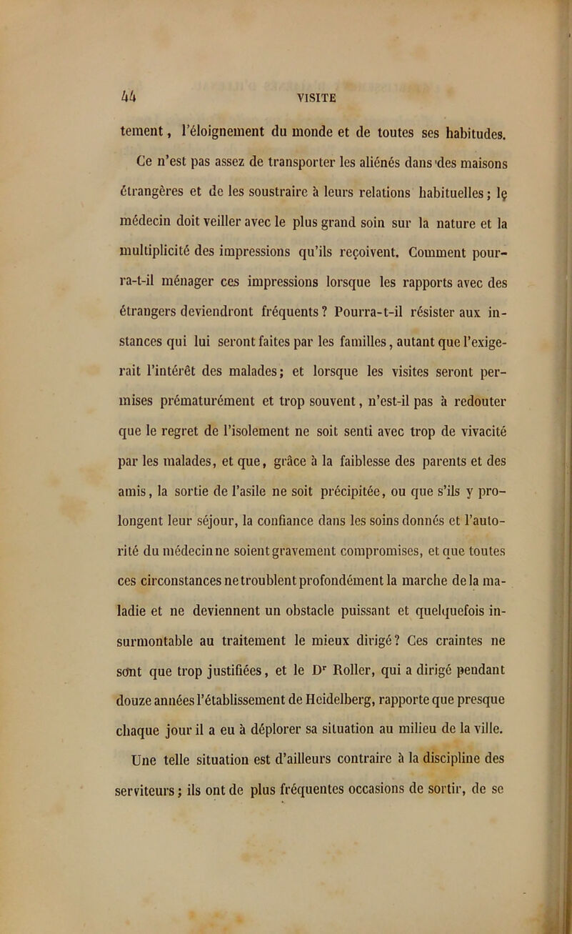 teraent, l’éloignement du monde et de toutes ses habitudes. Ce n’est pas assez de transporter les aliénés dans'des maisons étrangères et de les soustraire à leurs relations habituelles ; Iç médecin doit veiller avec le plus grand soin sur la nature et la multiplicité des impressions qu’ils reçoivent. Comment pour- ra-t-il ménager ces impressions lorsque les rapports avec des étrangers deviendront fréquents? Pourra-t-il résister aux in- stances qui lui seront faites par les familles, autant que l’exige- rait l’intérêt des malades; et lorsque les visites seront per- mises prématurément et trop souvent, n’est-il pas à redouter que le regret de l’isolement ne soit senti avec trop de vivacité par les malades, et que, grâce à la faiblesse des parents et des amis, la sortie de l’asile ne soit précipitée, ou que s’ils y pro- longent leur séjour, la confiance dans les soins donnés et l’auto- rité du médecin ne soient gravement compromises, et que toutes ces circonstances ne troublent profondément la marche delà ma- ladie et ne deviennent un obstacle puissant et quelquefois in- surmontable au traitement le mieux dirigé? Ces craintes ne sont que trop justifiées, et le Dr Roller, qui a dirigé pendant douze années l’établissement de Heidelberg, rapporte que presque chaque jour il a eu à déplorer sa situation au milieu de la ville. Une telle situation est d’ailleurs contraire à la discipline des serviteurs ; ils ont de plus fréquentes occasions de sortir, de se