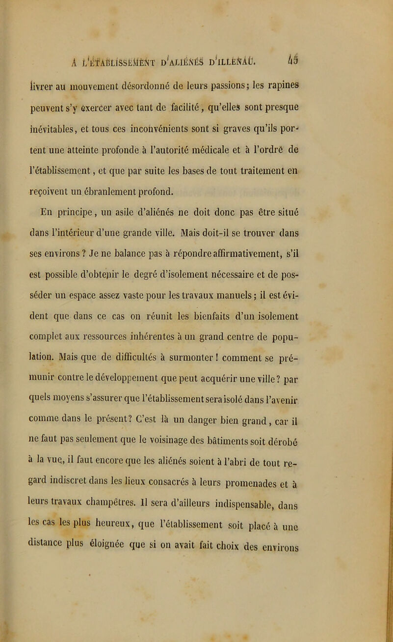 A t'ilfAÎJLlSSÈJiÈNT d'aliénés d’illénàü. 4S livrer au mouvement désordonné de leurs passions; les rapines peuvent s’y exercer avec tant de facilité, qu’elles sont presque inévitables, et tous ces inconvénients sont si graves qu’ils por- tent une atteinte profonde à l’autorité médicale et à l’ordré de l’établissement, et que par suite les bases de tout traitement en reçoivent un ébranlement profond. En principe, un asile d’aliénés ne doit donc pas être situé dans l’intérieur d’une grande ville. Mais doit-il se trouver dans ses environs ? Je ne balance pas à répondre affirmativement, s’il est possible d’obtepir le degré d’isolement nécessaire et de pos- séder un espace assez vaste pour les travaux manuels ; il est évi- dent que dans ce cas on réunit les bienfaits d’un isolement complet aux ressources inhérentes à un grand centre de popu- lation. Mais que de difficultés à surmonter ! comment se pré- munir contre le développement que peut acquérir une ville? par quels moyens s’assurer que l’établissement sera isolé dans l’avenir comme dans le présent? C’est là un danger bien grand, car il ne faut pas seulement que le voisinage des bâtiments soit dérobé à la vue, il faut encore que les aliénés soient à l’abri de tout re- gard indiscret dans les lieux consacrés à leurs promenades et à leurs travaux champêtres. Il sera d’ailleurs indispensable, dans les cas les plus heureux, que l’établissement soit placé à une distance plus éloignée que si on avait fait choix des environs