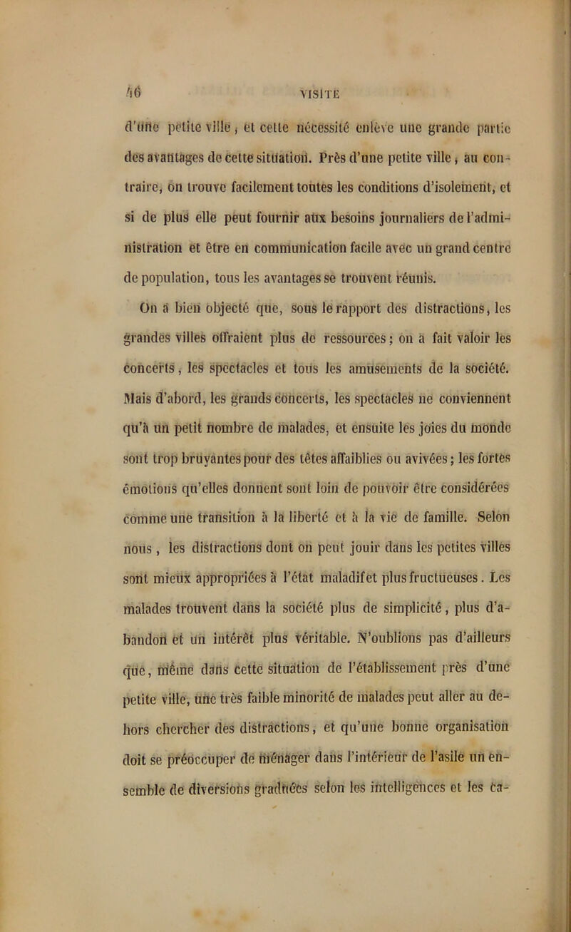 /l6 d’diie petite ville , et celle nécessité enlève une grande partie des avantages de cette situation. Près d’une petite ville) au con- traire, on trouve facilement tontes les conditions d’isolement, et si de plus elle peut fournir aux besoins journaliers de l’admi- nistration et être en communication facile avec un grand centre dépopulation, tous les avantages se trouvent réunis. On a bien objecté que, sous le rapport des distractions, les grandes villes offraient plus de ressources ; on a fait valoir les concerts, les spectacles et tous les amusements de la société. Illais d’abord, les grands concerts, les spectacles ne conviennent qu’il un petit nombre de malades, et ensuite les joies du monde sont trop bruyantes pour des tètes affaiblies ou avivées ; les fortes émotions qu’elles donnent sont loin de pouvoir être considérées comme une transition à la liberté et il la vie de famille. Selon nous, les distractions dont on peut jouir dans les petites villes sont mieux appropriées à l’état maladif et plus fructueuses. Les malades trouvent dans la société plus de simplicité, plus d’a- bandon et un intérêt plus véritable. N’oublions pas d’ailleurs que, oléine dans cette situation de l’établissement près d’une petite ville, une très faible minorité de malades peut aller au de- hors chercher des distractions, et qu’une bonne organisation doit se préoccuper de ménager dans l’intérieur de l’asile un en- semble de diversions graduées selon les intelligences et les ta-