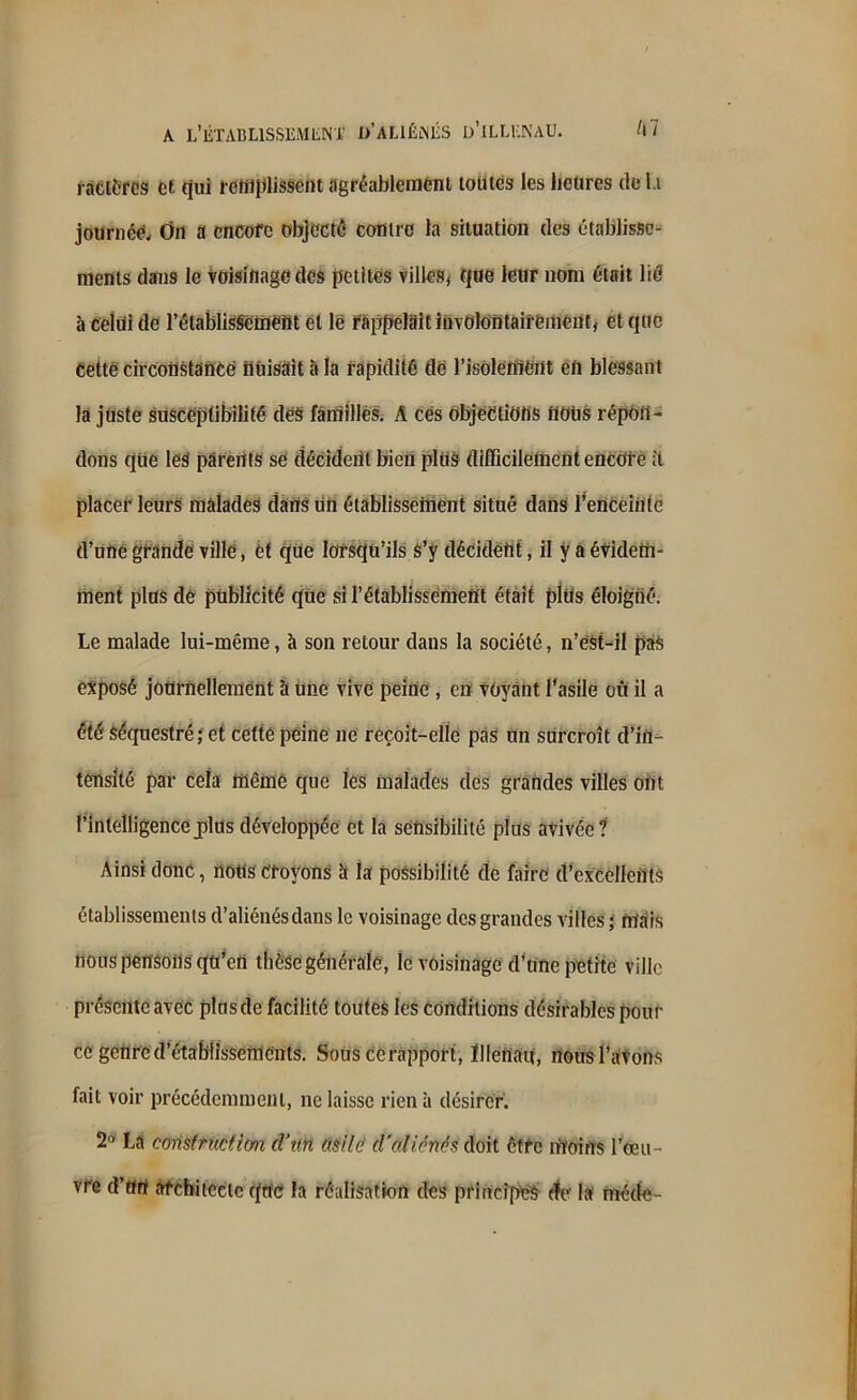 ratières et qui rcttiplisscnt agréablement toutes les heures de l.i journée. On a encore objecté contre la situation des établisse- ments dans le voisinage des petites villes^ que leur nom était lié à celui de l’établissement et le rappelait involontairement, et que cetté circonstance nuisait à la rapidité de l'isolement en blessant la juste susceptibilité des familles. A ces objections fiOtis répon- dons que les parents se décident bien plus difficilement encore ;t placer leurs malades dans un établissement situé dans l’enceiiitc d’une grande ville, et que lorsqu’ils s’y décident, il y a évidem- ment plus de publicité que si l’établissement était plus éloigné. Le malade lui-même, à son retour dans la société, n’êst-il pas exposé journellement à une vive peine , en voyant l'asile où il a été séquestré; et cette peine ne reçoit-elle pas un surcroît d’in- tensité par cela même que les malades des grandes villes ont l'intelligencej)lus développée et là sensibilité plus avivée? Ainsi donc, nous croyons a la possibilité de faire d’excellents établissements d’aliénés dans le voisinage des grandes villes ; mais nous pensons qu’en thèse générale, le voisinage d’une petite ville présente avec plus de facilité toutes les conditions désirables pour ce genre d’établissements. Sons ce rapport, ïllertan, nous l'avons fait voir précédemment, ne laisse rien à désirer. 2° La construction (Vun asile cl'o.licnés doit être moins l’œu- vre d’ttrt architecte que la réalisation des principes rfe la méde-