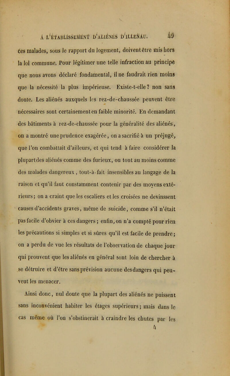 tes malades, sous Je rapport du logement, doivent être mis hors la loi commune. Pour légitimer une telle infraction au principe que nous avons déclaré fondamental, il ne faudrait rien moins que la nécessité la plus impérieuse. Existe-t-elle? non sans doute. Les aliénés auxquels les rez-de-chaussée peuvent être nécessaires sont certainement en faible minorité. En demandant des bâtiments à rez-de-chaussée pour la généralité des aliénés, on a montré une prudence exagérée, on a sacrifié à un préjugé, que l’on combattait d’ailleurs, et qui tend à faire considérer la plupartdes aliénés comme des furieux, ou tout au moins comme des malades dangereux , tout-à-fait insensibles au langage de la raison et qu’il faut constamment contenir par des moyens exté- rieurs; on a craint que les escaliers et les croisées ne devinssent causes d’accidents graves, même de suicide, comme s’il n’était pas facile d’obvier à ces dangers; enfin, on n’a compté pour rien les précautions si simples et si sûres qu’il est facile de prendre ; on a perdu de vue les résultats de l’observation de chaque jour qui prouvent que les aliénés en général sont loin de chercher à se détruire et d’être sans prévision aucune des dangers qui peu- veut les menacer. Ainsi donc, nul doute que la plupart des aliénés ne puissent sans inconvénient habiter les étages supérieurs ; mais dans le même où l’on s’obstinerait à craindre les chutes par les ù cas