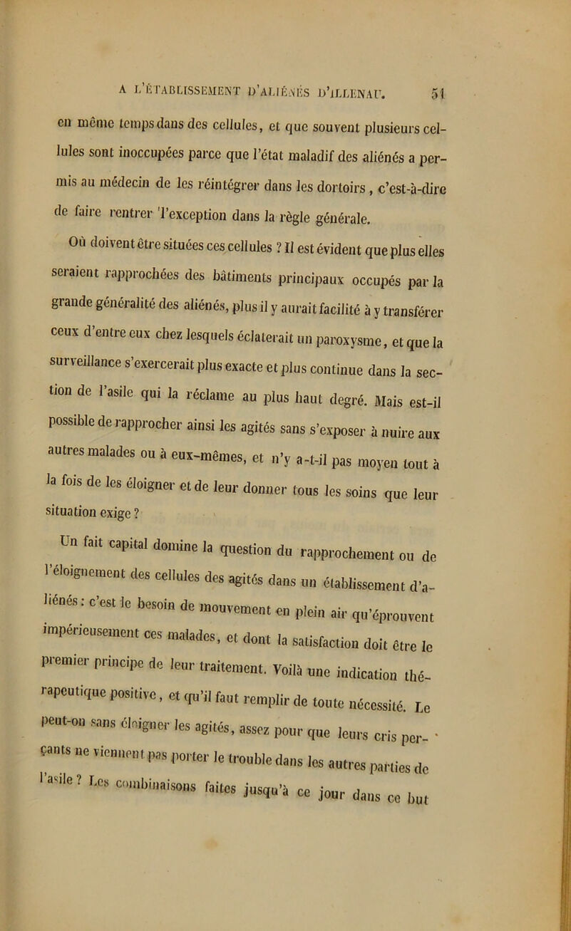 cil même temps dans des cellules, et que souvent plusieurs cel- lules sont inoccupées parce que l’état maladif des aliénés a per- mis au médecin de les réintégrer dans les dortoirs, c’est-à-dire de faire rentrer 'l’exception dans la règle générale. Où doivent être situées ces cellules ? II est évident que plus elles seraient rapprochées des bâtiments principaux occupés par la grande généralité des aliénés, plus il y aurait facilité à y transférer ceux d’entre eux chez lesquels éclaterait un paroxysme, et que la surveillance s’exercerait plus exacte et plus continue dans la sec- tion de l’asile qui la réclame au plus haut degré. Mais est-il possible de rapprocher ainsi les agités sans s’exposer à nuire aux autres malades ou à eux-mêmes, et n’y a-t-il pas moyeu tout à la fois de les éloigner et de leur donner tous les soins que leur situation exige ? Ltl fait CapitaI domine ,a question du rapprochement ou de l'éloigne,Mnt [les cellules des agités dans un éiablissemen, d'„- liénés le besoin de mouvement en plein aie Réprouvent impérieusement ces malades, et dont la satisfaction doit être le premier principe de leur traitement. Voilà „„e i„dicatio„ lhé. rapeutique positive, e, ,p,'il fan, remplir de tonte nécessité, r.e peut-on sans éloigner les agités, asses pour que )e„r5 cris pci„ . çants ne vie,,»™, pas porter le tronbledans les antres parties de USe! “mb“,ais0M W.'à ce jour dans ce l,„«