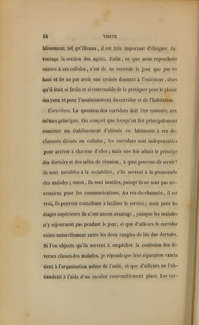 blissement tel qu’lllenau, il est très important d’éloigner da- vantage la section des agités. Enfin, ce que nous reprochons encore à ces cellules, c’est de ne recevoir le jour que par en haut et de ne pas avoir une croisée donnant à l’extérieur, alors qu’il était si facile et si convenable de la pratiquer pour le plaisir des yeux et pour l’assainissement du corridor et de l’habitation. Corridors. La question des corridors doit être ramenée aux mêmes principes. On conçoit que lorsqu’on fait principalement consister un établissement d’aliénés en bâtiments à rez-de- chaussée divisés en cellules, les corridors sont indispensables pour arriver à chacune d’elles ; mais une fois admis le principe des dortoirs et des salles de réunion, à quoi peuvent-ils servir? ils sont nuisibles à la sociabilité, s’ils servent à la promenade des malades ; sinon , ils sont inutiles, puisqu’ils ne sont pas né- cessaires pour les communications. Au rez-de-chaussée, il est vrai, ils peuvent contribuer à faciliter le service ; mais pour les étages supérieurs ils n’ont aucun avantage , puisque les malades n’y séjournent pas pendant le jour, et que d’ailleurs le corridor existe naturellement entre les deux rangées de lits des dortoirs. Si l’on objecte qu’ils servent à empêcher la confusion des di- verses classes des malades, je réponds que leur séparation exacte lient à l’organisation même de l’asile, et que d’ailleurs on l’ob- tiendrait à l’aide d’un escalier convenablement placé. Les cor-