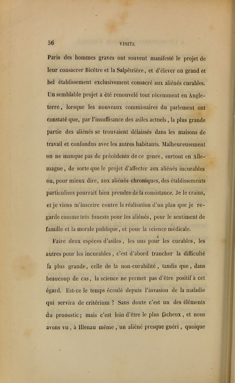 Paris des hommes graves ont souvent manifesté le projet de leur consacrer Bicêtre et la Salpêtrière, et d’élever un grand et bel établissement exclusivement consacré aux aliénés curables. Un semblable projet a été renouvelé tout récemment en Angle- terre , lorsque les nouveaux commissaires du parlement ont constaté que, par l’insuffisance des asiles actuels , la plus grande partie des aliénés se trouvaient délaissés dans les maisons de travail et confondus avec les autres habitants. Malheureusement on ne manque pas de précédents de ce genre, surtout en Alle- magne , de sorte que le projet d’affecter aux aliénés incurables ou, pour mieux dire, aux aliénés chroniques, des établissements particuliers pourrait bien prendre de la consistance. Je le crains, et je viens m’inscrire contre la réalisation d’un plan que je re- garde comme très funeste pour les aliénés, pour le sentiment de famille et la morale publique, et pour la science médicale. ; Faire deux espèces d’asiles, les uns pour les curables, les autres pour les incurables , c’est d’abord trancher la difficulté la plus grande, celle de la non-curabilité, tandis que, dans beaucoup de cas, la science ne permet pas d’être positif à cet égard. Est-ce le temps écoulé depuis l’invasion de la maladie qui servira de critérium ? Sans doute c’est un des éléments du pronostic; mais c’est loin d’être le plus fâcheux, et nous avons vu , à lllenau même , un aliéné presque guéri, quoique