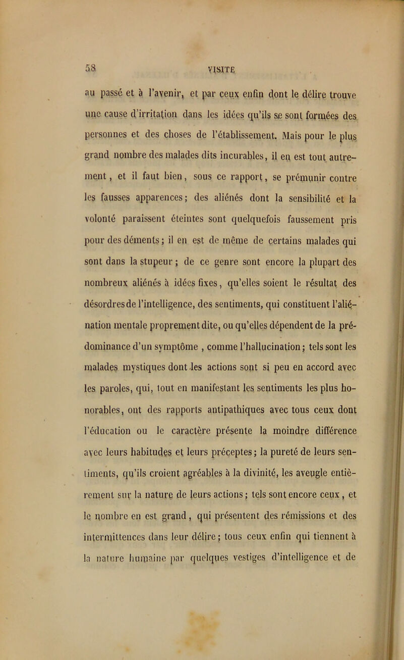 nu passé et à l’avenir, et par ceux enfin dont le délire trouve une cause d’irritation dans les idées qu’ils se soni formées des personnes et des choses de l’établissement. Mais pour le plus grand nombre des malades dits incurables, il en est tout autre- ment , et il faut bien, sous ce rapport, se prémunir contre les fausses apparences; des aliénés dont la sensibilité et la volonté paraissent éteintes sont quelquefois faussement pris pour des déments ; il en est de même de certains malades qui sont dans la stupeur ; de ce genre sont encore la plupart des nombreux aliénés à idées fixes, qu’elles soient le résultat des désordres de l’intelligence, des sentiments, qui constituent l’alié- nation mentale proprement dite, ou qu’elles dépendent de la pré- dominance d’un symptôme , comme l’hallucination ; tels sont les malades mystiques dont les actions sont si peu en accord avec les paroles, qui, tout en manifestant les sentiments les plus ho- norables , ont des rapports antipathiques avec tous ceux dont l’éducation ou le caractère présente la moindre différence avec leurs habitudes et leurs préceptes ; la pureté de leurs sen- timents, qu’ils croient agréables à la divinité, les aveugle entiè- rement sur la nature de leurs actions ; tels sont encore ceux, et le nombre en est grand, qui présentent des rémissions et des intermittences dans leur délire; tous ceux enfin qui tiennent à la nature humaine par quelques vestiges d’intelligence et de