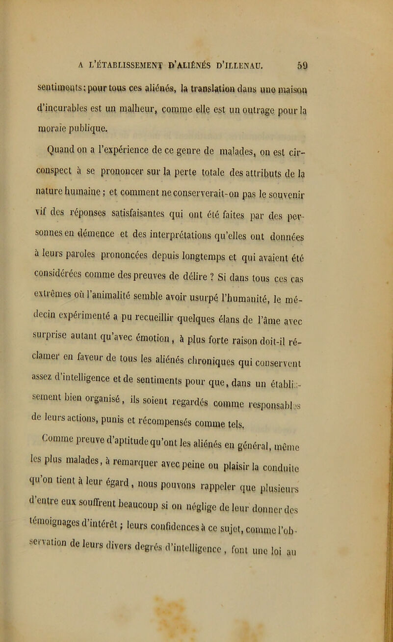 sentiments; pour tous ces aliénés, la translation dans une maison d’incurables est un malheur, comme elle est un outrage pour la morale publique. Quand on a l’expérience de ce genre de malades, on est cir- conspect à se prononcer sur la perte totale des attributs de la nature humaine; et comment ne conserverait-on pas le souvenir vif des réponses satisfaisantes qui ont été faites par des per- sonnes en démence et des interprétations qu’elles ont données à leurs paroles prononcées depuis longtemps et qui avaient été considérées comme des preuves de délire ? Si dans tous ces cas extrêmes ou l’animalité semble avoir usurpé l’humanité, le mé- decin expérimenté a pu recueillir quelques élans de l’âme avec surprise autant qu’avec émotion, à plus forte raison doit-il ré- clamer en faveur de tous les aliénés chroniques qui conservent assez d’intelligence et de sentiments pour que, dans un établis- sement bien organisé, ils soient regardés comme responsable de leurs actions, punis et récompensés comme tels. Comme preuve d’aptitude qu’ont les aliénés en général, même les plus malades, à remarquer avec peine ou plaisir la conduite qu on tient a leur egard , nous pouvons rappeler que plusieurs d’entre eux souffrent beaucoup si on néglige de leur donner des témoignages d’intérêt ; leurs confidences à ce sujet, comme l'ob- servation de leurs divers degrés d’intelligence , font une loi au S