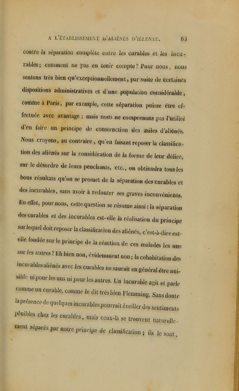 contre la séparation complète entre les curables et les incu- rables; comment ne pas en tenir compte? Pour nous, nous sentons très bien qu exceptionnellement * par suite de certaines dispositions administratives et d’une population considérable, comme à Paris, par exemple, cette séparation puisse être ef- fectuée avec avantage ; mais nous ne comprenons pas l’utilité d’en faire un principe de construction des asiles d’aliénés. Nous croyons, au contraire, qu’eu faisant reposer la classifica- tion des aliénés sur la considération de la forme de leur délire, sur le désordre de leurs penchants, etc., on obtiendra tous les bons résultats qu’on se promet de la séparation des curables et des incurables, sans avoir à redouter ses graves inconvénients. E Gftet’ P°UrU0Us’ cette question se résume ainsi : la séparation des curables et des incurables est-elle la réalisation du principe sur lequel doit reposer la classification des aliénés, c’est-à-dire est- elle fondée sur le principe de la réaction de ces malades les uns sur les autres ? Eh bien non, évidemment non ; la cohabitation des incurables aliénés avec les curables ne saurait en général être nui- sible ni pour les uns ni pour les autres. Un incurable agit et parle commeuncurable, comme le dit trèsbien Flemming. Sansdoute la présence de quelques incurables pourrait éveiller des sentiments pénibles chez les curables, mais ceux-là se trouvent naturellc- UeiU SCPa‘eS par notre Pr,11cipe de classification ; ils Jc sont,