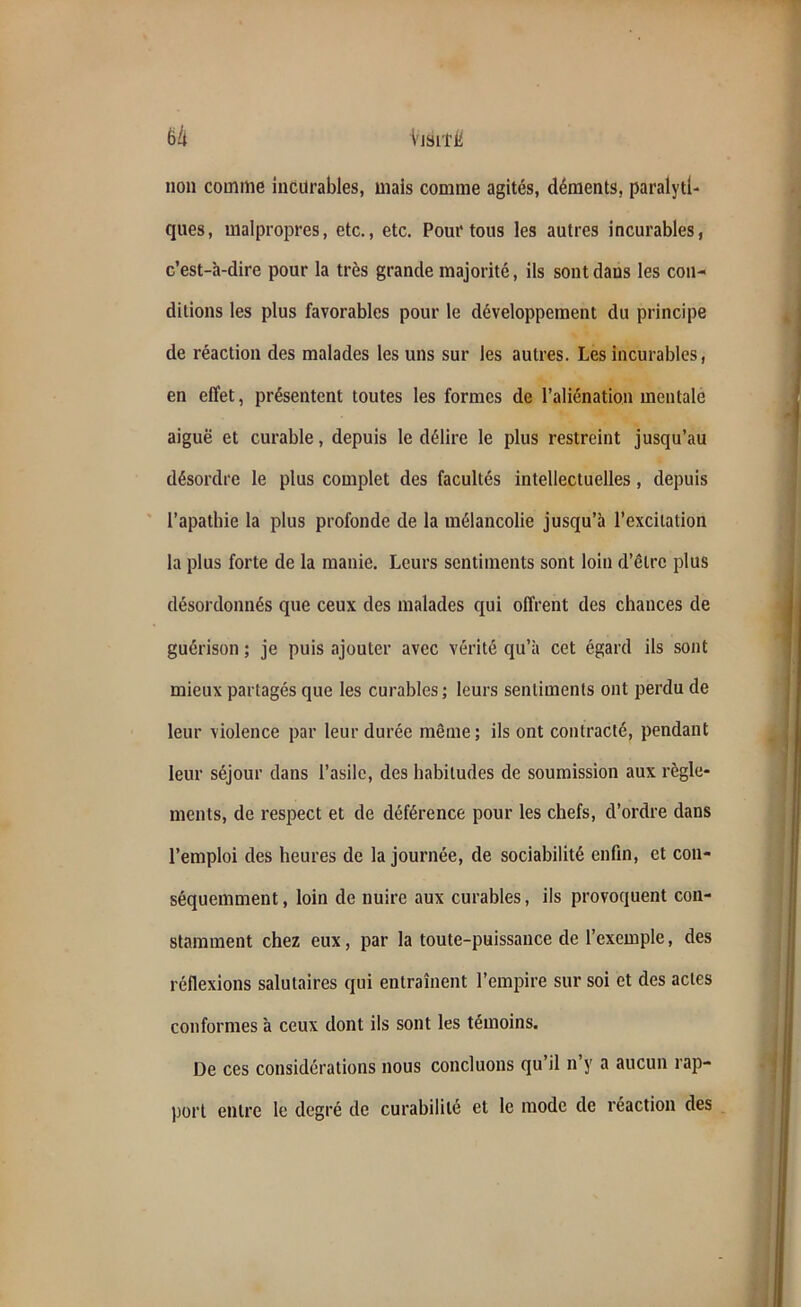 non comme incurables, mais comme agités, déments, paralyti- ques, malpropres, etc., etc. Pour tous les autres incurables, c’est-à-dire pour la très grande majorité, ils sont dans les con- ditions les plus favorables pour le développement du principe de réaction des malades les uns sur les autres. Les incurables, en effet, présentent toutes les formes de l’aliénation mentale aiguë et curable, depuis le délire le plus restreint jusqu’au désordre le plus complet des facultés intellectuelles, depuis l’apathie la plus profonde de la mélancolie jusqu’à l’excitation la plus forte de la manie. Leurs sentiments sont loin d’être plus désordonnés que ceux des malades qui offrent des chances de guérison ; je puis ajouter avec vérité qu’à cet égard ils sont mieux partagés que les curables ; leurs sentiments ont perdu de leur violence par leur durée même; ils ont contracté, pendant leur séjour dans l’asile, des habitudes de soumission aux règle- ments, de respect et de déférence pour les chefs, d’ordre dans l’emploi des heures de la journée, de sociabilité enfin, et con- séquemment , loin de nuire aux curables, ils provoquent con- stamment chez eux, par la toute-puissance de l’exemple, des réflexions salutaires qui entraînent l’empire sur soi et des actes conformes à ceux dont ils sont les témoins. De ces considérations nous concluons qu’il n’y a aucun rap- port entre le degré de curabilité et le mode de réaction des