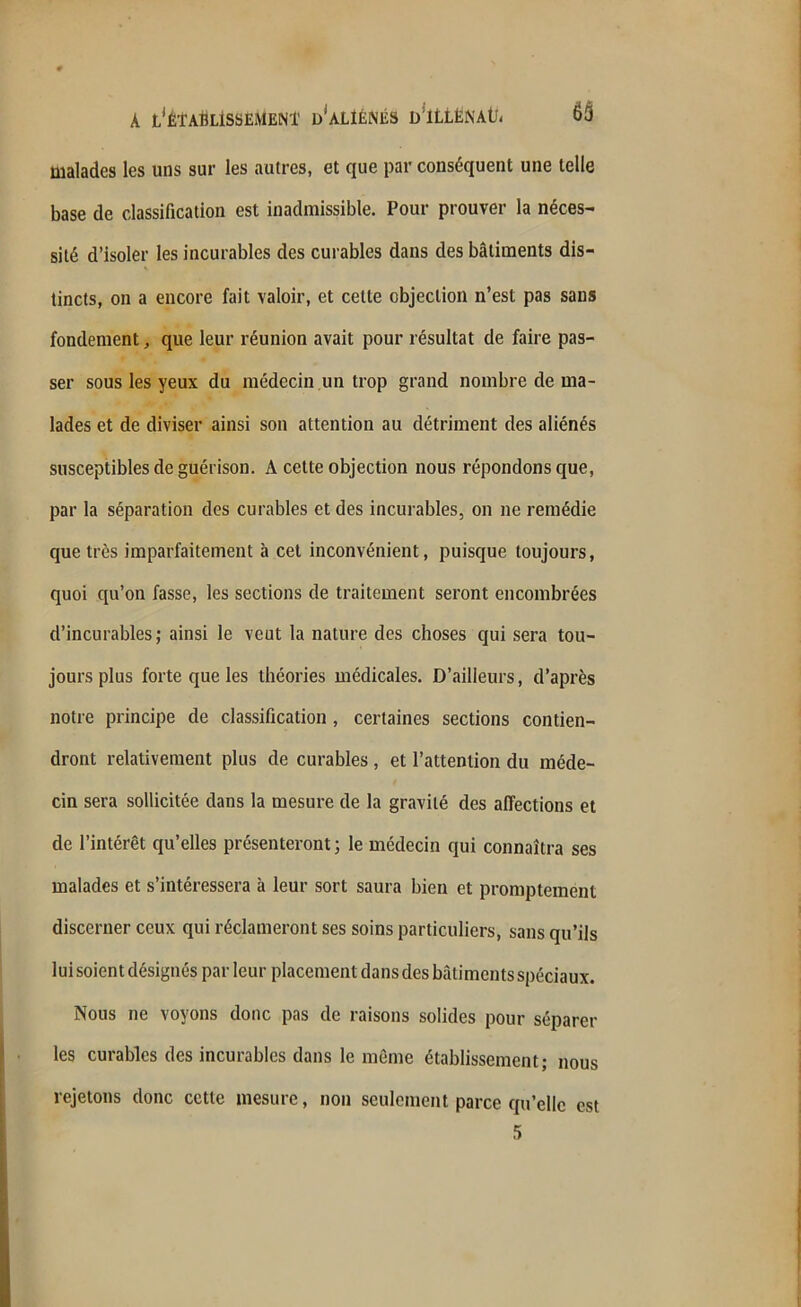 malades les uns sur les autres, et que par conséquent une telle base de classification est inadmissible. Pour prouver la néces- sité d’isoler les incurables des curables dans des bâtiments dis- tincts, on a encore fait valoir, et cette objection n’est pas sans fondement, que leur réunion avait pour résultat de faire pas- ser sous les yeux du médecin un trop grand nombre de ma- lades et de diviser ainsi son attention au détriment des aliénés susceptibles de guérison. A cette objection nous répondons que, par la séparation des curables et des incurables, on ne remédie que très imparfaitement à cet inconvénient, puisque toujours, quoi qu’on fasse, les sections de traitement seront encombrées d’incurables; ainsi le veut la nature des choses qui sera tou- jours plus forte que les théories médicales. D’ailleurs, d’après notre principe de classification , certaines sections contien- dront relativement plus de curables, et l’attention du méde- cin sera sollicitée dans la mesure de la gravité des affections et de l’intérêt qu’elles présenteront ; le médecin qui connaîtra ses malades et s’intéressera à leur sort saura bien et promptement discerner ceux qui réclameront ses soins particuliers, sans qu’ils luisoient désignés parleur placement dans des bâtiments spéciaux. Nous ne voyons donc pas de raisons solides pour séparer les curables des incurables dans le même établissement; nous rejetons donc cette mesure, non seulement parce qu’elle est