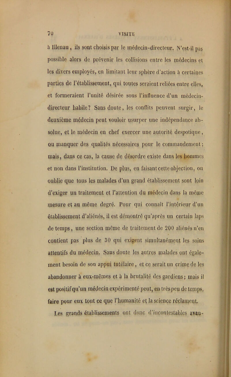 à Ulenau, ils sont choisis par le médecin-directeur. N’est-il pas possible alors de prévenir les collisions entre les médecins et les divers employés, en limitant leur sphère d’action à certaines parties de l’établissement, qui toutes seraient reliées entre elles, et formeraient l’unité désirée sous l’influence d’un médecin- directeur habile? Sans doute, les conflits peuvent surgir, le deuxième médecin peut vouloir usurper une indépendance ab- solue, et le médecin en chef exercer une autorité despotique, ou manquer des qualités nécessaires pour le commandement; mais, dans ce cas, la cause de désordre existe dans les hommes et non dans l’institution. De plus, en faisant cette objection, on oublie que tous les malades d’un grand établissement sont loin d’exiger un traitement et l’attention du médecin dans la même mesure et au même degré. Pour qui connaît l’intérieur d’un établissement d’aliénés, il est démontré qu’après un certain laps de temps, une section même de traitement de 200 aliénés n’en contient pas plus de 30 qui exigent simultanément les soins attentifs du médecin. Sans doute les autres malades ont égale- ment besoin de son appui tutélaire, et ce serait un crime de les abandonner à eux-mêmes et à la brutalité des gardiens; mais il est positif qu’un médecin expérimenté peut, en très peu de temps, faire pour eux tout ce que l’humanité et la science réclament. Les grands établissements ont donc d’inconlestahles avau-