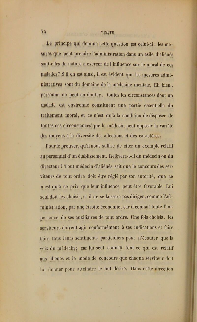7/t te principe qui domine cette question çst celui-ci : les me- sures que peut prendre l’administration dans un asile d’aliénés sont-elles de nature à exercer de l’influence sur le moral de ces malades? S’il en est ainsi, il est évident que les mesures admi- nistratives sont du domaine de la médecine mentale. Eh bien, personne ne peut en douter , toutes les circonstances dont un maladfe est environné constituent une partie essentielle du traitement moral, et ce n’est qu’à la condition de disposer de toutes ces circonstances’que le médecin peut opposer la variété des moyens à la diversité des affections et des caractères. Pourle prouver, qu’il nous suffise de citer un exemple relatif au personnel d’un établissement. Relèvera-l-il du médecin ou du directeur? Tout médecin d’aliénés sait que le concours des ser- viteurs de tout ordre doit être réglé par son autorité, que ce n’est qu’à ce prix que leur influence peut être favorable. Lui seul doit les choisir, et il ne se laissera pas diriger, comme l'ad- ministration, par une étroite économie, car il connaît toute l’im- portance de ses auxiliaires de tout ordre. Une fois choisis, les serviteurs doivent agir conformément à ses indications et faire taire tous leurs sentiments particuliers pour n’écouter que la voix du médecin ; car lui seul connaît tout ce qui est relatif aux aliénés et le mode de concours que chaque serviteur doit lui donner pour atteindre le but désiré. Dans cette direction
