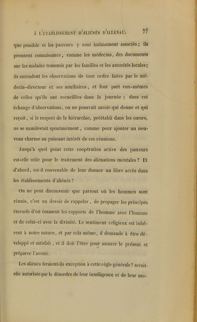 que possible et les pasteurs y sont intimement associés ; ils prennent connaissance, comme les médecins, des documents sur les malades transmis par les familles et les autorités locales ; ils entendent les observations de tout ordre faites par le mé- decin-directeur et ses auxiliaires, et font part eux-mêmes de celles qu’ils ont recueillies dans la journée ; dans cet échange d’observations, on ne pourrait savoir qui donne et qui reçoit, si le respect de la hiérarchie, préétabli dans les cœurs, ne se manifestait spontanément, comme pour ajouter un nou- veau charme au puissant intérêt de ces réunions. Jusqu’à quel point cette coopération active des pasteurs est-elle utile pour le traitement des aliénations mentales ? Et d’abord, est-il convenable de leur donner un libre accès dans les établissements d’aliénés ? On ne peut disconvenir que partout où les hommes sont réunis, c’est un devoir de rappeler , de propager les principes éternels d’où émanent les rapports de l’homme avec l’homme et de celui-ci avec la divinité. Le sentiment religieux est inhé- rent à notre nature, et par cela même, il demande à être dé- veloppé et satisfait, et il doit l’être pour assurer le présent et préparer l’avenir. Les aliénés feraient-ils exception à cette règle générale ? serait- elle autorisée par le désordre de leur intelligence et de leur mo-