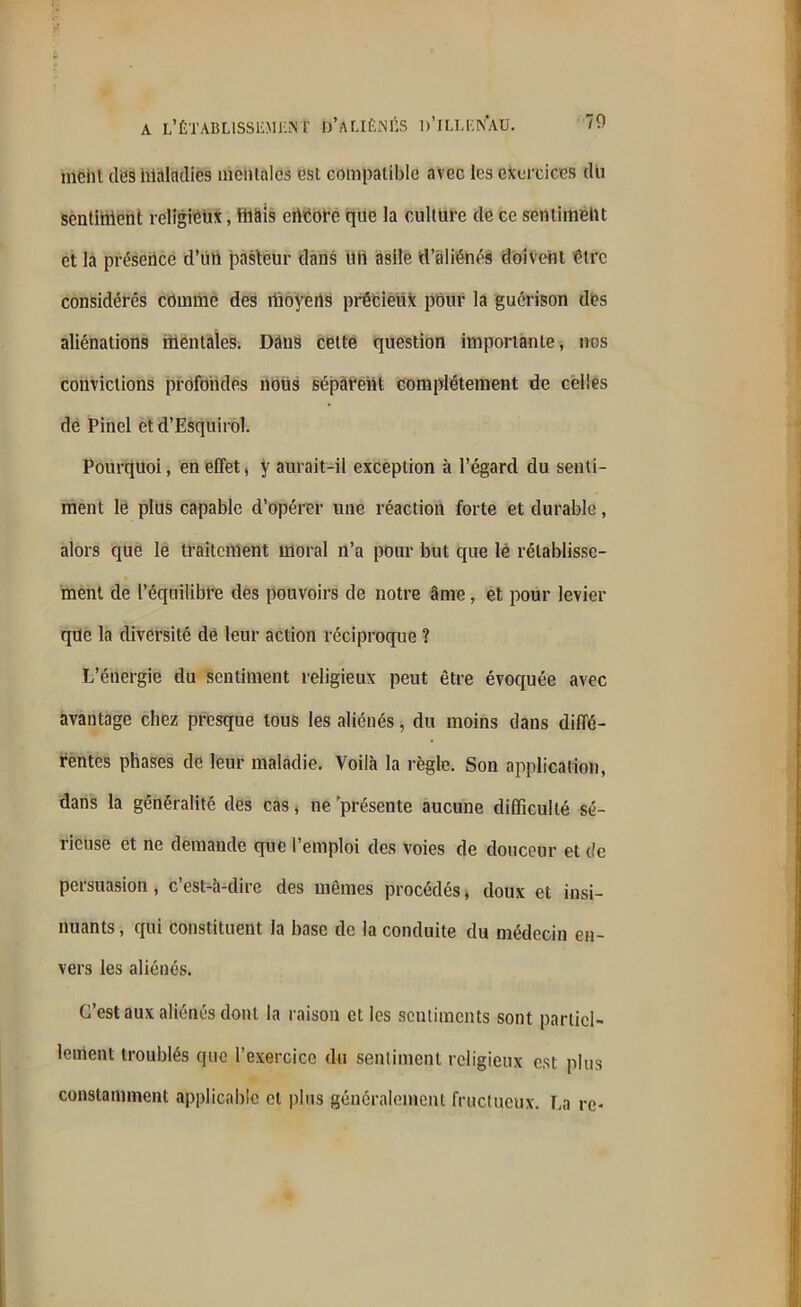 mcht des hlalndies mentales est compatible avec les exercices du sentiment religieux, tuais ertcore que la culture de ce sentiment et la présence d’iin pasteur dans tffi asile d’aliénés doivent être considérés comme des moyens précieux pour la guérison des aliénations mentales. Dans cette question importante, nos convictions profondes nous séparent complètement de celles de Pinel et d’EsquiroI. Pourquoi, en effet* y aurait-il exception à l’égard du senti- ment le plus capable d’opérer une réaction forte et durable, alors que le traitement moral n’a pour but que lé rétablisse- ment de l’équilibre des pouvoirs de notre âme, et pour levier que la diversité de leur action réciproque ? L’énergie du sentiment religieux peut être évoquée avec avantage chez presque tous les aliénés, du moins dans diffé- rentes phases de leur maladie. Voilà la règle. Son application, dans la généralité des cas, ne présente aucune difficulté sé- rieuse et ne demande que l’emploi des voies de douceur et de persuasion, c’est-à-dire des mêmes procédés, doux et insi- nuants , qui constituent la base de la conduite du médecin en- vers les aliénés. C’est aux aliénés dont la raison et les sentiments sont partiel- lement troublés que l’exercice du sentiment religieux est plus constamment applicable et plus généralement fructueux. La re-