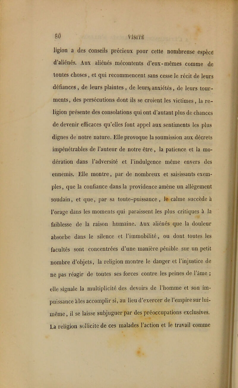 ligion a des conseils précieux pour cette nombreuse espèce d’aliénés. Aux aliénés mécontents d’eux-mêmes comme de toutes choses, et qui recommencent sans cesse le récit de leurs défiances , de leurs plaintes , de leurs* anxiétés, de leurs tour- ments, des persécutions dont ils se croient les victimes, la re- ligion présente des consolations qui ont d’autant plus de chances de devenir efficaces qu’elles font appel aux sentiments les plus dignes de notre nature. Elle provoque la soumission aux décrets impénétrables de l’auteur de notre être, la patience et la mo- dération dans l’adversité et l’indulgence même envers des ennemis. Elle montre, par de nombreux et saisissants exem- ples , que la confiance dans la providence amène un allègement soudain, et que, par sa toute-puissance, le calme succède à l’orage dans les moments qui paraissent les plus critiques à la faiblesse de la raison humaine. Aux aliénés que la douleur absorbe dans le silence et l’immobilité, ou dont toutes les facultés sont concentrées d’une manière pénible sur un petit nombre d’objets, la religion montre le danger et l’injustice de ne pas réagir de toutes ses forces contre les peines de l’àme ; elle signale la multiplicité des devoirs de l’homme et son im- puissance aies accomplir si, au lieu d’exercer de l’empire sur lui- même, il se laisse subjuguer par des préoccupations exclusives. La religion sollicite de ces malades l’action et le travail comme