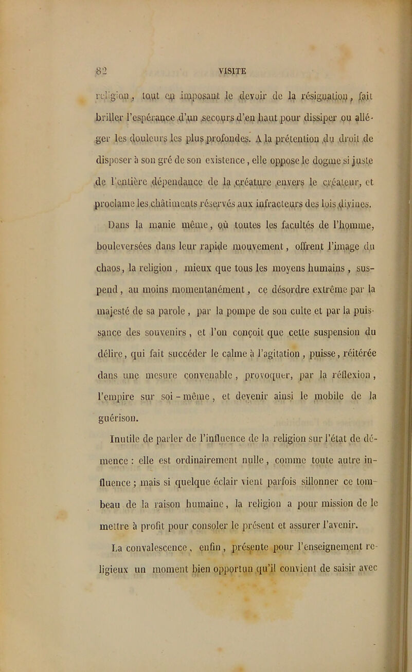 i Li'gian , tout cp imposant le devoir de la résignalion, fait briller l'espérance d’un .secours d’en haut pour dissiper ou allé- ger les douleurs les plus profondes. A la prétention ,du droit de disposer à son gré de son existence, elle oppose le dogme si juste de l’entière dépendance de la .créature .envers le créateur, et proclame les châtiments réservés aux infracteurs des lois divines. Dans la manie même, où toutes les facultés de l’homme, bouleversées dans leur rapide mouvement, offrent l'image du chaos, la religion , mieux que tous les moyens humains , sus- pend , au moins momentanément, ce désordre extrême par la majesté de sa parole , par la pompe de son culte et par la puis- sance des souvenirs, et l’on conçoit que cette suspension du délire, qui fait succéder le calme à l’agitation , puisse, réitérée dans une mesure convenable , provoquer, par la réflexion, l’empire sur soi - même, et devenir ainsi le mobile de la guérison. Inutile de parler de l’influence de la religion sur l’état de dé- mence : elle est ordinairement nulle, comme toute autre in- fluence ; mais si quelque éclair vient parfois sillonner ce tom- beau de la raison humaine, la religion a pour mission de le mettre à profit pour consoler le présent et assurer l'avenir. La convalescence, enfin , prés,ente pour l’enseignement re- ligieux un moment bien opportun qu’il convient de saisir avec