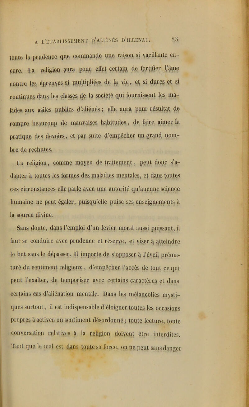 toute lu prudence que commande une raison si vacillante en- core. La religion aura pour elle! certain, de fortifier l’âme contre les épreuves si multipliées de vie, ef si dures et si continues dans les classes de la société qui fournissent les ma- lades aux asiles publics d’aliénés ; elle aura pour résultat de rompre beaucoup de mauvaises habitudes, de faire aimer la pratique des devoirs, et par suite d’empêcher un grand nom- bre de rechutes. La religion, comme moyen de traitement, peut donc s’a- dapter à toutes les formes'des maladies mentales, et dans toutes ces circonstances elle parle avec une autorité qu’aucune science humaine ne peut égaler, puisqu’elle puise scs enseignements à la source divine. Sans doute, dans l’emploi d’un levier moral aussi puissant, il faut se conduire avec prudence et réserve, et viser a atteindre le but sans le dépasser. Il importe de s’opposer à l’éveil préma- turé du sentiment religieux , d’empêcher l’accès de tout ce qui peut l’exalter, de temporiser avec certains caractères et dans certains cas d’aliénation mentale. Dans les mélancolies mysti- ques surtout, il est indispensable d’éloigner toutes les occasions propres à activer un sentiment désordonné; toute lecture, toute conversation relatives à la religion doivent être interdites. Tant que le mal est dans toute sa force, ou ne peut sans danger