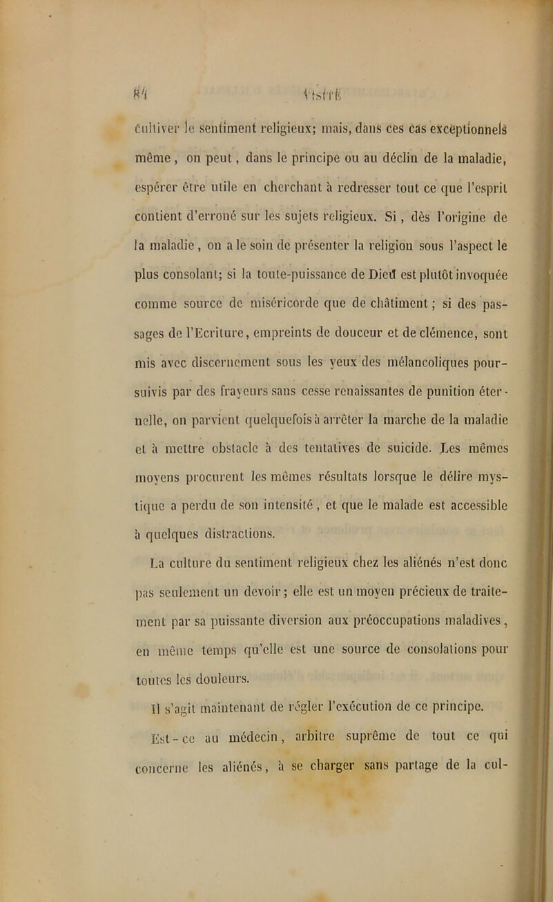 M \ Isftfi Cultiver le sentiment religieux; mais, dans ces cas exceptionnels même , on peut, clans le principe ou au déclin de la maladie, espérer être utile en cherchant à redresser tout ce que l’esprit contient d’erroné sur les sujets religieux. Si , dès l’origine de la maladie , on a le soin de présenter la religion sous l’aspect le plus consolant; si la toute-puissance deDieiî est plutôt invoquée comme source de miséricorde que de châtiment ; si des pas- sages de l’Ecriture, empreints de douceur et de clémence, sont mis avec discernement sous les yeux des mélancoliques pour- suivis par des frayeurs sans cesse renaissantes de punition éter- nelle, on parvient quelquefois à arrêter la marche de la maladie et à mettre obstacle à des tentatives de suicide. Les mêmes moyens procurent les mêmes résultats lorsque le délire mys- tique a perdu de son intensité , et que le malade est accessible à quelques distractions. La culture du sentiment religieux chez les aliénés n’est donc pas seulement un devoir ; elle est un moyen précieux de traite- ment par sa puissante diversion aux préoccupations maladives, en même temps qu’elle est une source de consolations pour toutes les douleurs. 11 s’agit maintenant de régler l’exécution de ce principe. Est-ce au médecin, arbitre suprême de tout ce qui concerne les aliénés, à se charger sans partage de la cul-