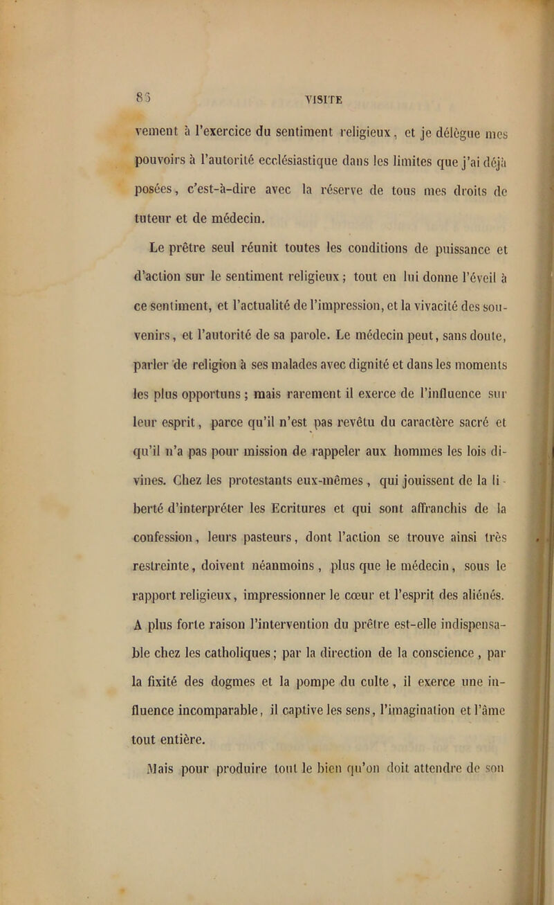 83 vement à l’exercice du sentiment religieux, et je délègue nies pouvoirs à l’autorité ecclésiastique dans les limites que j’ai déjà posées, c’est-à-dire avec la réserve de tous mes droits de tuteur et de médecin. Le prêtre seul réunit toutes les conditions de puissance et d’action sur le sentiment religieux ; tout en lui donne l’éveil à ce sentiment, et l’actualité de l’impression, et la vivacité des sou- venirs, et l’autorité de sa parole. Le médecin peut, sans doute, parler de religion à ses malades avec dignité et dans les moments les plus opportuns ; mais rarement il exerce de l’inlluence sur leur esprit, parce qu’il n’est pas revêtu du caractère sacré et qu’il n’a pas pour mission de rappeler aux hommes les lois di- vines. Chez les protestants eux-mêmes , qui jouissent de la li berté d’interpréter les Ecritures et qui sont affranchis de la confession, leurs pasteurs, dont l’action se trouve ainsi très restreinte, doivent néanmoins , plus que le médecin , sous le rapport religieux, impressionner le cœur et l’esprit des aliénés. A plus forte raison l’intervention du prêtre est-elle indispensa- ble chez les catholiques ; par la direction de la conscience , par la fixité des dogmes et la pompe du culte, il exerce une in- fluence incomparable, il captive les sens, l’imagination et l’âme tout entière. Mais pour produire tout le bien qu’on doit attendre de son