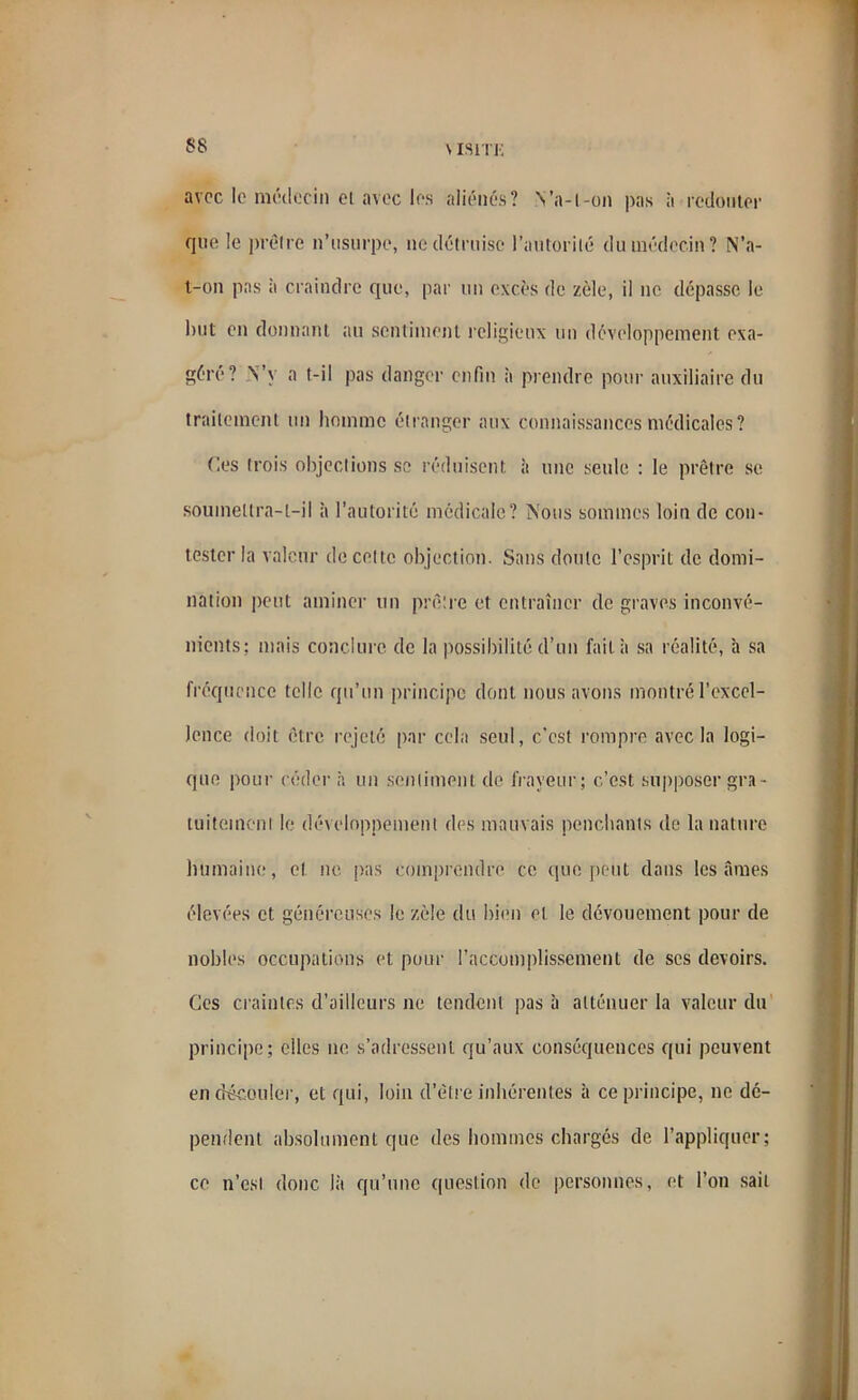 SS \isiti; avec le médecin el avec les aliénés? Va-t-on pas à redouter que le prêtre n’usurpe, ne détruise l’autorité du médecin? N’a- t-on pas à craindre que, par un excès de zèle, il ne dépasse le but en donnant au sentiment religieux un développement exa- géré? N’y a t-il pas danger enfin à prendre pour auxiliaire du traitement un homme étranger aux connaissances médicales? Ces trois objections se réduisent à une seule : le prêtre se soumettra-t-il à l’autorité médicale? Nous sommes loin de con- tester la valeur de cette objection. Sans doute l’esprit de domi- nation peut aminer un prêtre et entraîner de graves inconvé- nients; mais conclure de la possibilité d’un fait à sa réalité, h sa fréquence telle qu’un principe dont nous avons montré l’excel- lence doit être rejeté par cela seul, c’est rompre avec la logi- que pour céder à un sentiment de frayeur; c’est supposer gra- tuitement le développement des mauvais penchants de la nature humaine, cl ne pas comprendre ce que peut dans lésâmes élevées et généreuses le zèle du bien et le dévouement pour de nobles occupations et pour l’accomplissement de scs devoirs. Ces craintes d’ailleurs ne tendent pas à atténuer la valeur du principe; elles ne s’adressent qu’aux conséquences qui peuvent en découler, et qui, loin d’être inhérentes à ce principe, ne dé- pendent absolument que des hommes chargés de l’appliquer; ce n’est donc là qu’une question de personnes, et l’on sait