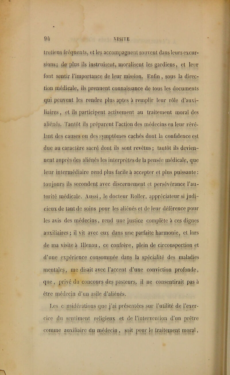 tretiens fréquents, et les accompagnent souvent dans leurs excur- sions; de plus ils instruisent, moralisent les gardiens, et leur font sentir l’importance de leur mission. Enfin , sous la direc- tion médicale, ils prennent connaissance de tous les documents qui peuvent les rendre plus aptes à remplir leur rôle d’auxi- liaires , et ils participent activement au traitement moral des aliénés. Tantôt ils préparent l’action des médecins en leur révé- lant des causes ou des symptômes cachés dont la confidence est due au caractère sacré dont ils sont revêtus; tantôt ils devien- nent auprès des aliénés les interprètes de la pensée médicale, que leur intermédiaire rend plus facile à accepter et plus puissante: toujours ils secondent avec discernement et persévérance l’au- torité médicale. Aussi, le docteur Rollcr, appréciateur si judi- cieux de tant de soins pour les aliénés et de leur déférence poul- ies avis des médecins, rend une justice complète à ces dignes auxiliaires ; il vit avec eux dans une parfaite harmonie, et lors de ma visite à Illenau, ce confrère, plein de circonspection et d’une expérience consommée dans la spécialité des maladies mentales, me disait avec l’accent d’une conviction profonde, que , privé du concours des pasteurs, il ne consentirait pas à être médecin d’un asile d’aliénés. Les c nsidérations que j’ai présentées sur l’utilité de l’exer- cice du sentiment religieux et de l'intervention d’un prêtre comme auxiliaire du médecin , soit pour le traitement moral,