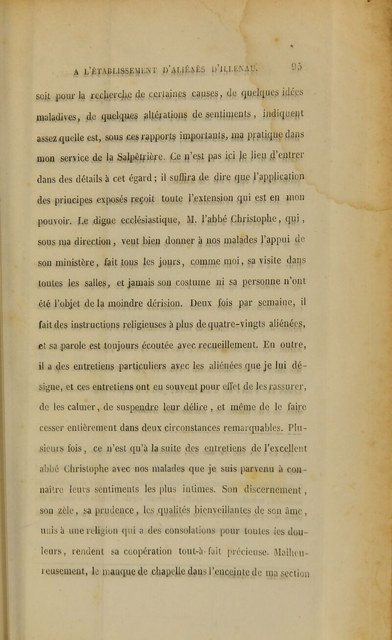 A L’ÉTAPLISSEUKKT I)’AI.1Ék\ÉS ü’iLI.KNAU. y P soit pour la recherche d,e certaines causes, do quelques idées maladives, de quelques jaltéj atious de senlinjents, indiquent assez quelle est, sous ces rapports importants, ma pj.'atique dans mon service de la Salpêtrière. Ce n’est pas ici Je lieu d entrei dans des détails à cet égard ; il suffira de tjire que l’application des principes exposés reçoit toute l’extension qui est en mon pouvoir. Le digne ecclésiastique, M. l’abbé Christophe, qui, sous ma direction, veut bien donner à nos malades l’appui de son ministère, fait tous les jours, comme moi, sa visite dans toutes les salles, et jamais son costume ni sa personne n’ont été l’objet de la moindre dérision. Deux fois par semaine, il fait des instructions religieuses à plus de quatre-vingts aliénées, et sa parole est toujours écoutée avec recueillement. En outre, il a des entretiens particuliers avec les aliénées que je lui dé- signe, et ces entretiens ont eu souvent pour effet de les rassurer, de les calmer, de suspendre leur délire , et même de le faire cesser entièrement dans deux circonstances remarquables. Plu- sieurs fois, ce n’est qu’à la suite des entretiens de l’excellent abbé Christophe avec nos malades que je suis parvenu à con- naître leurs sentiments les plus intimes. Son discernement, son zèle, sa prudence, les qualités bienveillantes de son âme, unis à une religion qui a des consolations pour toutes les dou- leurs, rendent sa coopération toul-à- fait précieuse. Malheu- reusement, le manque de chapelle dans l’enceinte de ma section